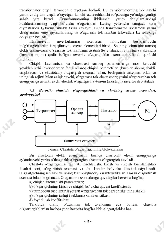 nergiyasini o’zgarmas tok manbaiga uzatish (to’g’rilagich rejimi)ga va aksincha (invertor rejimi) qodir bo’lgan reversiv o’zgartgichlar sxemalari sifatida qaralishi mumkin. chiqish kuchlanishi va chastotasi tarmoq parametrlariga mos keluvchi yetaklanuvchi invertorlardan farqli o’laroq chiqish parametrlari (kuchlanishning shakli, amplitudasi va chastotasi) o’zgartgich sxemasi bilan, boshqarish sistemasi bilan va uning ish rejimi bilan aniqlanuvchi, o’zgarmas tok elektr energiyasini o’zgaruvchan tok energiyasiga aylantiruvchi elektrik o’zgartgich avtonom (mustaqil) invertor deb ataladi. 7.2 bevosita chastota o‘zgartgichlari va ularining asosiy sxemalari, strukturalari. 5-rasm. chastota o’zgartirgichning blok-sxemasi bir chastotali elektr energiyasini boshqa chastotali elektr energiyasiga aylantiruvchi yarim o’tkazgichli o’zgartgich chastota o’zgartgich deyiladi. chastota o’zgartgichlar quvvati, kuchlanishi, kirish va chiqish kuchlanishlari fazalari soni, o’zgartirish sxemasi va shu kabilar bo’yicha klassifikatsiyalanadi. o’zgartgichning ishlashi va uning texnik-iqtisodiy xarakteristikalari asosan o’zgartirish sxemasi bilan belgilanadi. o’zgartirish sxemalariga quyidagilar bevosita bog’liq: a) chiqish kuchlanishi parametrlari; b) o’zgartgichning kirish va chiqish bo’yicha quvvat koeffitsienti: v) tarmoqdan oziqlantirilayotgan o’zgaruvchan tok egri chizig’ining shakli: g) o’zgartgichning tashqi (yuklama) …