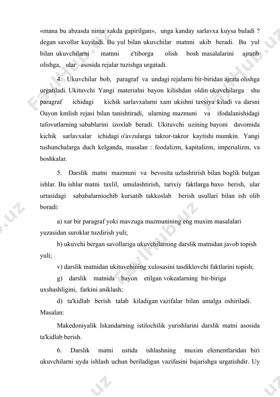 aniklash; d) ta'kidlab berish talab kiladigan vazifalar bilan amalga oshiriladi. masalan: makedoniyalik iskandarning istilochilik yurishlarini darslik matni asosida ta'kidlab berish. 6. darslik matni ustida ishlashning muxim elementlaridan biri ukuvchilarni uyda ishlash uchun beriladigan vazifasini bajarishga urgatishdir. uy vazifasini mazmunini uni bajarish yulini yaxshi anglab olishlari shart. ukuvchilarning bilim malakalarini xisobga olib xar galgi beriladigan uy topshiriklari oldingidan kura murakkab topshiriklari bulishi mumkin. reja tuzish, unga muvofik xikoya kilishga urgatish, matn yuzasidan berilgan savollarga javob topish, jadval, sxema, diagrammalar tuzdirish. 7. ukuvchilarning darslik matnidan zarur joyini tez topa bilishga urgatish. 8. ukituvchilarning faol akliy faoliyatining muxim metodlaridan biri ularning ukituvchi bayon kilgan yangi materialni uzlashtirishda mavjud bilimlarni shiga sola bilishdir. ukuvchilarning olgan bilimlarini esdan chikarib yubormasliklari uchun vakti-vakti bilan ularning e'tiborini matniga karatiladi. 9. uyda bajarib kelish uchun berilgan topshirikni ukuvchilar tomonidan kanday bajarilganini tekshirish, yozma javoblardagi kamchiliklarni matnga karab tugrilash uchun matnga murojaat kilish. darslik matni ustida olib boriladigan ishlar …