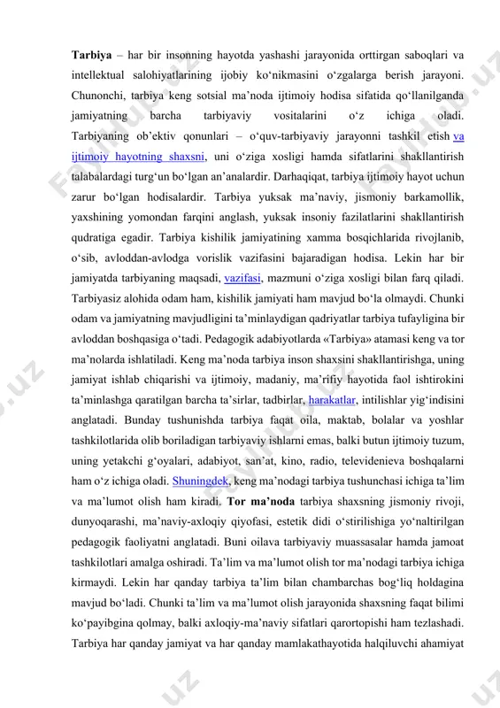 yatlarining ijobiy ko‘nikmasini o‘zgalarga berish jarayoni. chunonchi, tarbiya keng sotsial ma’noda ijtimoiy hodisa sifatida qo‘llanilganda jamiyatning barcha tarbiyaviy vositalarini o‘z ichiga oladi. tarbiyaning ob’ektiv qonunlari – o‘quv-tarbiyaviy jarayonni tashkil etish va ijtimoiy hayotning shaxsni, uni o‘ziga xosligi hamda sifatlarini shakllantirish talabalardagi turg‘un bo‘lgan an’analardir. darhaqiqat, tarbiya ijtimoiy hayot uchun zarur bo‘lgan hodisalardir. tarbiya yuksak ma’naviy, jismoniy barkamollik, yaxshining yomondan farqini anglash, yuksak insoniy fazilatlarini shakllantirish qudratiga egadir. tarbiya kishilik jamiyatining xamma bosqichlarida rivojlanib, o‘sib, avloddan-avlodga vorislik vazifasini bajaradigan hodisa. lekin har bir jamiyatda tarbiyaning maqsadi, vazifasi, mazmuni o‘ziga xosligi bilan farq qiladi. tarbiyasiz alohida odam ham, kishilik jamiyati ham mavjud bo‘la olmaydi. chunki odam va jamiyatning mavjudligini ta’minlaydigan qadriyatlar tarbiya tufayligina bir avloddan boshqasiga o‘tadi. pedagogik adabiyotlarda «tarbiya» atamasi keng va tor ma’nolarda ishlatiladi. keng ma’noda tarbiya inson shaxsini shakllantirishga, uning jamiyat ishlab chiqarishi va ijtimoiy, madaniy, ma’rifiy hayotida faol ishtirokini ta’minlashga qaratilgan barcha ta’sirlar, tadbirlar, harakatlar, intilishlar yig‘indisini anglatadi. …