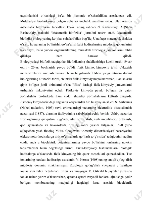 i, ular qo’zg’alish, asab impulslarini o’tkazish, qon aylanishida va hokazolarda tuzning rolini yaxshi bilganlar. 1890 yilda allaqachon yosh fiziolog v.yu. chagovets "arreniy dissotsiatsiyasi nazariyasini elektromotor hodisalarga tirik to’qimalarda qo’llash to’g’risida" tadqiqotini taqdim etadi, unda u bioelektrik potentsiallarning paydo bo’lishini ionlarning notekis taqsimlanishi bilan bog’lashga urindi. fizik-kimyoviy tushunchalarni biologik hodisalarga o’tkazishda fizik kimyoning bir qator asoschilari qatnashadilar. tuz ionlarining harakati hodisasiga asoslanib, v. nernst (1908) uning taniqli qo’zg’alish miqdoriy qonunini shakllantirgan: fiziologik qo’zg’alish chegarasi o’tkazilgan ionlar soni bilan belgilanadi. fizik va kimyogar v. ostvald hujayralar yuzasida ionlar uchun yarim o’tkazuvchan, qarama-qarshi zaryadli ionlarni ajratishga qodir bo’lgan membrananing mavjudligi haqidagi faraz asosida bioelektrik potentsiallarning paydo bo’lish nazariyasini ishlab chiqdi. shunday qilib, biologik fizik yo’nalishning asoslari keng ma’noda biologik membranalarning o’tkazuvchanligi va tuzilishini talqin qilishda yaratildi. biofizikada qo’llaniladigan ilmiy tadqiqot metodlari albatta har bir fanning rivojlanishi u foydalanadigan usullarga va yondashuvlarga bevosita bog’liqdir. biofizika boshqa fanlarning aniqlash usullaridan foydalanish bilan birgalikda hozirgi kunda …