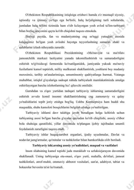 boriladi. tarbiyaviy ishi.arning asosiy yo'nalishlari, maqsad va vazifalari lnson sliahsining kamol topishi juda murakkab va uzluksizjarayon davomida shakllanadi. uning tarbiyasiga ota-onasi, o'quv yurti, mahalla, do'stlari, jamoat tashkilotlari, atrof-muhit, ommaviy ahborot vositalari, san'at, adabiyot, tabiat va hokazolar bevosita ta'sir ko'rsatadi. yuqoridagi barcha hayotiy ehtiyojlarni vujudga keltirishda o'zaro hamkorlikning ta'sir doirasi orqali shahsni tarbiyalash va tarbiyaning birligini ta'minlagan holda, uni shahs sifatida shakllanishiga salbiy ta"sir korsatadigan muhitdan himoya qilish. tarbiyaning bosh maqsadi-yosh avlodni ma'naviy-ahloqiy tarbiyalashda halqning boy milliy, ma'naviy-tarihiy an'analarga, urf-odatlari hamda umumbashariy qadriyatlarga asoslangan samarali tashkiliy, pcdagogik shakl va vositalami ishlab chiqib amalga joriy etishdir. tarbiyaning asosiy vazifasi - shahsning aqliy, ahloqiy, erkin fikrlovchi va jismoniy rivojlanishi, lining qobiliyatlarini hartomonlamaochish uchun imkoniyatyaratishdir. buning uchun: - yoshlarni erkin fikrlashga tayyorlash, hayot mazmunini tushunib olishiga ko'maklashish, o'z-o'zini idora va nazorat qila bilishini shakllantirish, o'z shahsiy turmushiga maqsadli yondashuv, ularda reja va amal birligi hissini uyg'otish; o'quvchilarni milliy, umuminsoniy qadriyatlar, vatanimizning boy ma'naviy merosi …