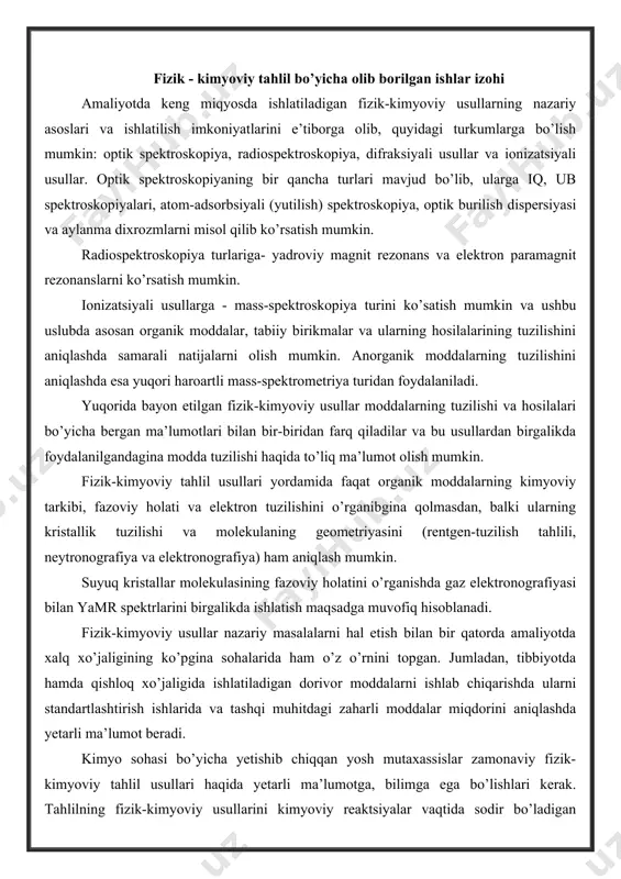 oslari va ishlatilish imkoniyatlarini e’tiborga olib, quyidagi turkumlarga bo’lish mumkin: optik spektroskopiya, radiospektroskopiya, difraksiyali usullar va ionizatsiyali usullar. optik spektroskopiyaning bir qancha turlari mavjud bo’lib, ularga iq, ub spektroskopiyalari, atom-adsorbsiyali (yutilish) spektroskopiya, optik burilish dispersiyasi va aylanma dixrozmlarni misol qilib ko’rsatish mumkin. radiospektroskopiya turlariga- yadroviy magnit rezonans va elektron paramagnit rezonanslarni ko’rsatish mumkin. ionizatsiyali usullarga - mass-spektroskopiya turini ko’satish mumkin va ushbu uslubda asosan organik moddalar, tabiiy birikmalar va ularning hosilalarining tuzilishini aniqlashda samarali natijalarni olish mumkin. anorganik moddalarning tuzilishini aniqlashda esa yuqori haroartli mass-spektrometriya turidan foydalaniladi. yuqorida bayon etilgan fizik-kimyoviy usullar moddalarning tuzilishi va hosilalari bo’yicha bergan ma’lumotlari bilan bir-biridan farq qiladilar va bu usullardan birgalikda foydalanilgandagina modda tuzilishi haqida to’liq ma’lumot olish mumkin. fizik-kimyoviy tahlil usullari yordamida faqat organik moddalarning kimyoviy tarkibi, fazoviy holati va elektron tuzilishini o’rganibgina qolmasdan, balki ularning kristallik tuzilishi va molekulaning geometriyasini (rentgen-tuzilish tahlili, neytronografiya va elektronografiya) ham aniqlash mumkin. suyuq kristallar molekulasining fazoviy …