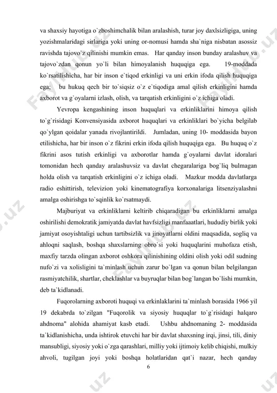 iga bog`liq bulmagan holda olish va tarqatish erkinligini o`z ichiga oladi. mazkur modda davlatlarga radio eshittirish, televizion yoki kinematografiya korxonalariga litsenziyalashni amalga oshirishga to`sqinlik ko`rsatmaydi. majburiyat va erkinliklarni keltirib chiqaradigan bu erkinliklarni amalga oshirilishi demokratik jamiyatda davlat havfsizligi manfaaatlari, hududiy birlik yoki jamiyat osoyishtaligi uchun tartibsizlik va jinoyatlarni oldini maqsadida, sogliq va ahloqni saqlash, boshqa shaxslarning obro`si yoki huquqlarini muhofaza etish, maxfiy tarzda olingan axborot oshkora qilinishining oldini olish yoki odil sudning nufo`zi va xolisligini ta`minlash uchun zarur bo`lgan va qonun bilan belgilangan rasmiyatchilik, shartlar, cheklashlar va buyruqlar bilan bog`langan bo`lishi mumkin, deb ta`kidlanadi. fuqorolarning axboroti huquqi va erkinlaklarini ta`minlash borasida 1966 yil 19 dekabrda to`zilgan "fuqorolik va siyosiy huquqlar to`g`risidagi halqaro ahdnoma" alohida ahamiyat kasb etadi. ushbu ahdnomaning 2- moddasida ta`kidlanishicha, unda ishtirok etuvchi har bir davlat shaxsning irqi, jinsi, tili, diniy mansubligi, siyosiy yoki o`zga qarashlari, milliy yoki ijtimoiy kelib chiqishi, mulkiy ahvoli, tugilgan joyi yoki boshqa holatlaridan …