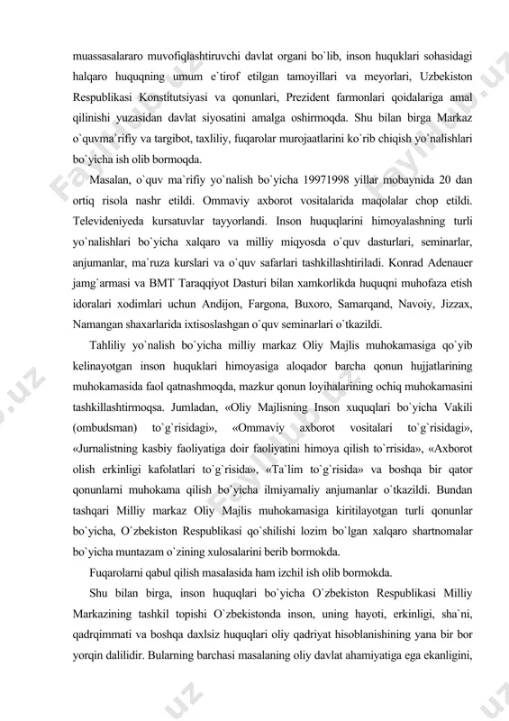 t taraqqiyot dasturi bilan xamkorlikda huquqni muhofaza etish idoralari xodimlari uchun andijon, fargona, buxoro, samarqand, navoiy, jizzax, namangan shaxarlarida ixtisoslashgan o`quv seminarlari o`tkazildi. tahliliy yo`nalish bo`yicha milliy markaz oliy majlis muhokamasiga qo`yib kelinayotgan inson huquklari himoyasiga aloqador barcha qonun hujjatlarining muhokamasida faol qatnashmoqda, mazkur qonun loyihalarining ochiq muhokamasini tashkillashtirmoqsa. jumladan, «oliy majlisning inson xuquqlari bo`yicha vakili (ombudsman) to`g`risidagi», «ommaviy axborot vositalari to`g`risidagi», «jurnalistning kasbiy faoliyatiga doir faoliyatini himoya qilish to`rrisida», «axborot olish erkinligi kafolatlari to`g`risida», «ta`lim to`g`risida» va boshqa bir qator qonunlarni muhokama qilish bo`yicha ilmiyamaliy anjumanlar o`tkazildi. bundan tashqari milliy markaz oliy majlis muhokamasiga kiritilayotgan turli qonunlar bo`yicha, o`zbekiston respublikasi qo`shilishi lozim bo`lgan xalqaro shartnomalar bo`yicha muntazam o`zining xulosalarini berib bormokda. fuqarolarni qabul qilish masalasida ham izchil ish olib bormokda. shu bilan birga, inson huquqlari bo`yicha o`zbekiston respublikasi milliy markazining tashkil topishi o`zbekistonda inson, uning hayoti, erkinligi, sha`ni, qadrqimmati va boshqa daxlsiz huquqlari oliy qadriyat hisoblanishining yana bir bor …