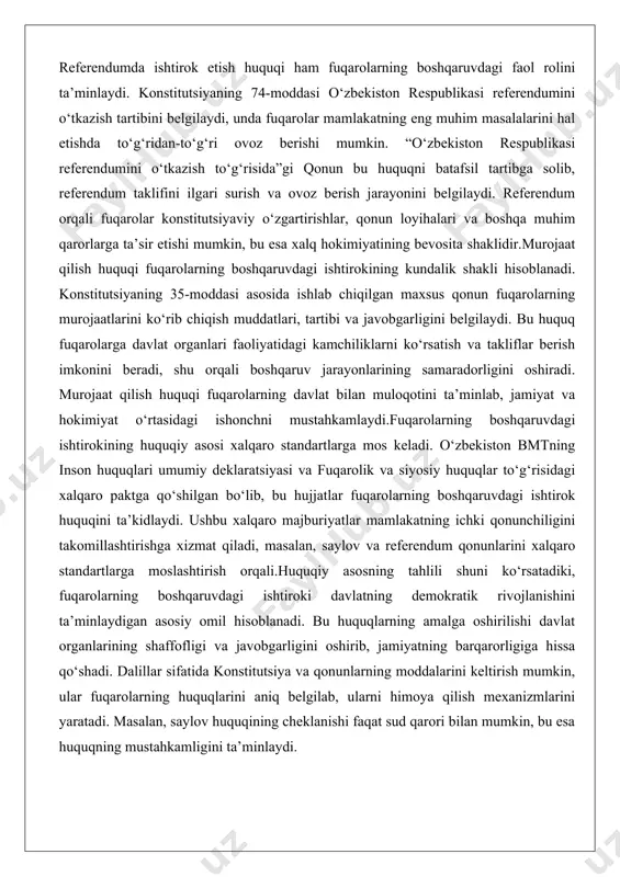 rqali fuqarolar konstitutsiyaviy o‘zgartirishlar, qonun loyihalari va boshqa muhim qarorlarga ta’sir etishi mumkin, bu esa xalq hokimiyatining bevosita shaklidir.murojaat qilish huquqi fuqarolarning boshqaruvdagi ishtirokining kundalik shakli hisoblanadi. konstitutsiyaning 35-moddasi asosida ishlab chiqilgan maxsus qonun fuqarolarning murojaatlarini ko‘rib chiqish muddatlari, tartibi va javobgarligini belgilaydi. bu huquq fuqarolarga davlat organlari faoliyatidagi kamchiliklarni ko‘rsatish va takliflar berish imkonini beradi, shu orqali boshqaruv jarayonlarining samaradorligini oshiradi. murojaat qilish huquqi fuqarolarning davlat bilan muloqotini ta’minlab, jamiyat va hokimiyat o‘rtasidagi ishonchni mustahkamlaydi.fuqarolarning boshqaruvdagi ishtirokining huquqiy asosi xalqaro standartlarga mos keladi. o‘zbekiston bmtning inson huquqlari umumiy deklaratsiyasi va fuqarolik va siyosiy huquqlar to‘g‘risidagi xalqaro paktga qo‘shilgan bo‘lib, bu hujjatlar fuqarolarning boshqaruvdagi ishtirok huquqini ta’kidlaydi. ushbu xalqaro majburiyatlar mamlakatning ichki qonunchiligini takomillashtirishga xizmat qiladi, masalan, saylov va referendum qonunlarini xalqaro standartlarga moslashtirish orqali.huquqiy asosning tahlili shuni ko‘rsatadiki, fuqarolarning boshqaruvdagi ishtiroki davlatning demokratik rivojlanishini ta’minlaydigan asosiy omil hisoblanadi. bu huquqlarning amalga oshirilishi davlat organlarining shaffofligi va javobgarligini oshirib, jamiyatning …
