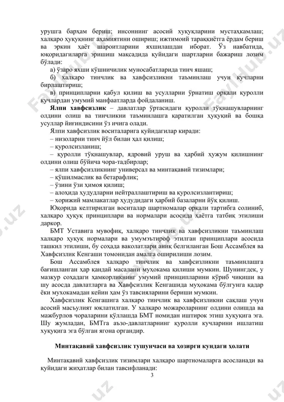 бмт бош асамблеяси томонидан қабул қилинган халқаро муносабатларда куч ишлатиш ва куч ишлатиш билан таҳдид қилишдан бош тортиш принципининг самарадорлигини ошириш тўғрисидаги декларация (1987 йил) ва халқаро тинчлик ва хавфсизликка тахдид соладиган вазият ва низоларнинг олдини олиш хамда уларни тугатиш ва бунда бмтнинг ролини ошириш тўғрисидаги декларация (1988 йил) умумий хавфсизликнинг халқаро хуқуқий кафолатларини яратишга қаратилган муҳим қадамдир. ялпи хавфсизлик тушунчаси ва таъминланиши бмт давлатларнинг биргаликдаги харакати асосида халқаро хавфсизлик ва тинчликни сақлаш ва мустаҳкамлаш учун тузилган эди. бмт уставининг муқаддимасида халқаро тинчликнинг асосларини кўрсатилган бўлиб, улар: урушга барҳам бериш; инсоннинг асосий хуқуқларини мустаҳкамлаш; халқаро ҳуқуқнинг аҳамиятини ошириш; ижтимоий тараққиётга ёрдам бериш ва эркин ҳаёт шароитларини яхшилашдан иборат. ўз навбатида, юқоридагиларга эришиш мақсадида қуйидаги шартларни бажариш лозим бўлади: а) ўзаро яхши кўшничилик муносабатларида тинч яшаш; б) халқаро тинчлик ва хавфсизликни таъминлаш учун кучларни бирлаштириш; в) принципларни қабул қилиш ва усулларни ўрнатиш орқали қуролли кучлардан умумий манфаатларда фойдаланиш. ялпи хавфсизлик – …