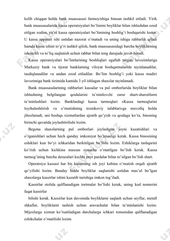 rt. operatsiya kassasi har bir kassirning ish joyi kabina o’rnatish orqali ajratib qo’yilishi lozim. bunday holda boyliklar saqlanishi ustidan mas’ul bo’lgan shaxslarga kassirlar ishini kuzatib turishiga imkon tug’iladi. kassirlar stolida qulflanadigan tortmalar bo’lishi kerak, uning kod nomerini faqat kassirlar bilishi kerak. kassirlar kun davomida boyliklarni saqlash uchun seyflar, metall shkaflar, boyliklarni tashish uchun aravachalar bilan ta’minlanishi lozim. mijozlarga xizmat ko’rsatiladigan darchalarga ichkari tomonidan qulflanadigan eshikchalar o’rnatilishi lozim. kassirlarning o’z pullari, ustki kiyimlari hamda shaxsiy narsalari kassa tarmog’ida, biroq kassa xonasidan tashqarida o’rnatilgan shkaflarda yoki maxsus ajratilgan xonalarda saqlanishi lozim. operatsiya kassalarining kassirlari kirim va chiqim kassa hujjatlarini imzolash vakolatiga ega bo’lgan hisob-kassa xodimlarining imzolari namunalari bilan, kirim-chiqim kassa operatsiyalarini rasmiylashtirish bilan shug’ullanadigan hisob-operatsiya xodimlari esa kassirlar imzosining namunalari bilan ta’minlanishi kerak. imzolar namunalarini,tegishli xodimlarga o’z vaqtida berish va ular bekor qilingach qaytarib olish ustidan nazoratni bank muassasasining bosh buxgalteri amalga oshiradi. ro’yxatlar har yili 1 yanvar holatiga ko’ra yangilanib turiladi. …