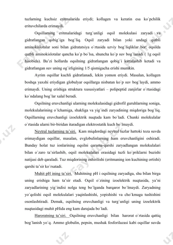 lganda barqaror bo`lmaydi. zaryadning yo`qolishi oqsil molekulalari yaqinlashishi, yopishishi va cho`kmaga tushishini osonlashtiradi. demak, oqsilning eruvchanligi va turg`unligi uning izoelektrik nuqtasidagi muhit phida eng kam darajada bo`ladi. haroratning ta’siri. oqsilning eruvchanligi bilan harorat o`rtasida qattiq bog`lanish yo`q. ammo globulin, pepsin, mushak fosforilazasi kabi oqsillar suvda va tuzli eritmalarda harorat oshirilishi bilan yaxshi; mushak aldolazasi, gemoglobin kabi oqsillar esa yomon eriydi. har xil zaryadlangan oqsillarning ta’siri. agar polianion - kislotali oqsillarga polikation – asosli oqsillar qo`shilsa, agregatlar hosil bo`ladi. bunday hollarda zaryadlarning neytrallanishi natijasida turg`unlik yo`qoladi va oqsillar cho`kmaga tushadi. ba’zi vaqtlarda bu xususiyatdan oqsillar aralashmasidagi kerakli oqsilni ajratib olishda foydalaniladi. suv shimuvchi moddalar, organik erituvchilar- etil spirti, metil spirti, atseton, ishqoriy metallar – neytral tuzlarning quyuq eritmalari oqsilning suv pardasini buzib, uning eruvchanligini pasaytirib yuboradi. oqsilning eritmasiga mana shu organik suyuqliklar, ammoniy sulfat, natriy sulfat, natriy xlorid, natriy fosfat va boshqa eritmalar qo`shilganda oqsil odatda cho`kadi. tuzlanish. oqsil eritmalariga turli …