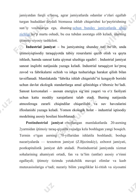 lit inqilobi natijasida shakllangan. ovchi (agrargacha boʻlgan) jamiyatdan farqli oʻlaroq, agrar jamiyatlarda odamlar oʻzlari egallab turgan hududdan foydali biomassa ishlab chiqarishni koʻpaytirishning sunʼiy vositalariga ega, shuning uchun bunday jamiyatlarda aholi zichligi koʻp marta oshadi, bu esa tubdan asoratga olib keladi. ularning ijtimoiy-siyosiy tashkiloti. industrial jamiyat – bu jamiyatning shunday turi bo‘lib, unda ijtimoiyiqtisodiy taraqqiyotda tabiiy resurslarni qazib olish va qayta ishlash, hamda sanoat katta qiymat ulushiga egadir1 . industrial jamiyat sanoat inqilobi natijasida yuzaga keladi. industrial taraqqiyot ko‘proq zavod va fabrikalarni ochish va ishga tushurishga harakat qilish bilan tavsiflanadi. mamlakatda “fabrika ishlab chiqarishi”ni kengayib borishi uchun davlat ekologik standartlarga amal qilinishiga e’tiborsiz bo‘ladi. sanoat korxonalari – asosan energiya sig‘imi yuqori va o‘z faoliyati uchun katta moddiy xarajatlarni talab etadi. buning natijasida atmosferaga zararli chiqindilar chiqarilishi va suv havzalarini ifloslanishi yuzaga keladi. yomon ekologik holat – industrial iqtisodiy modelning asosiy hosilasi hisoblanadi. postindustrial jamiyat -rivojlangan mamlakatlarda 20-asrning 2yarmidan ijtimoiy taraq-qiyotda vujudga …