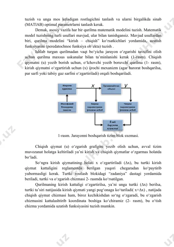 arini (o‘tish chizmasini ) talab etilgan reglamet chegarasida boshqarish kerak bo‘ldi. bu vazifani bajarish uchun qurilma matematik modelini tuzish va unga mos keladigan rostlagichni tanlash va ularni birgalikda sinab (matlab) optimal parametrlarni tanlash kerak. demak, asosiy vazifa har bir qurilma matematik modelini tuzish. matematik model tuzishning turli usullari mavjud, ular bilan tanishgansiz. mavjud usullardan biri, qurilma modelini “kirish – chiqish” ko‘rsatkichlari yordamida, uzatish funksiyasini (peredatochnoe funksiya ob’ekta) tuzish . ishlab turgan qurilmadan vaqt bo‘yicha jarayon o‘zgarishi tavsifini olish uchun qurilma maxsus uskunalar bilan ta’minlanishi kerak (1-rasm). chiqish qiymatni (u) yozib borish uchun, o‘lchovchi yozib boruvchi qurilma (1- rasm), kirish qiymatni o‘zgartirish uchun (x) ijrochi mexanizm (agar harorat boshqarilsa, par sarfi yoki tabiiy gaz sarfini o‘zgartiriladi) orqali boshqariladi. 1-rasm. jarayonni boshqarish tizim blok sxemasi. chiqish qiymat (u) o‘zgarish grafigini yozib olish uchun, avval tizim muvozanat holatga keltiriladi ya’ni kirish va chiqish qiymatlar o‘zgarmas holatda bo‘ladi. so‘ngra kirish qiymatining holati x o‘zgartiriladi …