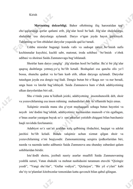 as. xalqimiz orasida mana shu g‘oyat mashaqqatli sohaga butun hayotini va noyob iste’dodini bag‘ishlab, adabiyotimiz xazinasidan munosib o‘rin egallagan, o‘lmas asarlar yaratgan buyuk so‘z san’atkorlari yetishib chiqqani bilan barchamiz haqli ravishda faxrlanamiz. adabiyot so‘z san’ati azaldan xalq qalbining ifodachisi, haqiqat va adolat jarchisi bo‘lib keladi. bunda xalqimiz uchun xizmat qilgan shoir va yozuvchilarning o‘rni beqiyosdir. zamonamizning serqirra ijodkorlaridan biri, nasrda va nazmda tanho adibamiz saida zunnunova ana shunday zabardast qalam sohiblaridan biridir. iste’dodli shoira, jozibali nasriy asarlar muallifi saida zunnunovaning yoshlik sururi, vatan shukuhi va mehnat nashidasini tarannum etuvchi “qizingiz yozdi”, “yangi she’rlar”, “gullar vodiysi”, “qizlarjon”, “bir yil o‘ylari” kabi she’riy to‘plamlari kitobxonlar tomonidan katta quvonch bilan qabul qilingan. u nasrda ham sermahsul ijod etgan. xususan, “gulbahor”, “go‘dak hidi” singari hikoyalar to‘plamida oila va muhabbat mavzulari o‘ziga xos badiiy bo‘yoqlarda ifodalangan. ona vatanga sadoqat, baxt va muhabbat tuyg‘ularini kuylagan shoiraning lirik she’rlari, jozibador qo‘shiqlari, nasriy asarlari adabiyotimiz xazinasidan joy olgan. …