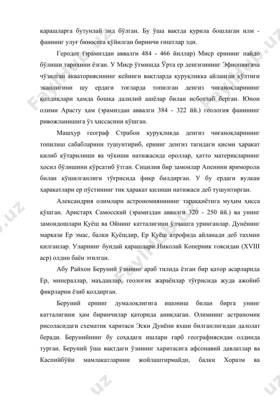аноқларининг топилиш сабабларини тушунтириб, ернинг денгиз тагидаги қисми ҳаракат қилиб кўтарилиши ва чўкиши натижасида ороллар, ҳатто материкларнинг ҳосил бўлишини кўрсатиб ўтган. сицилия бир замонлар апеннин яримороли билан қўшилганлиги тўғрисида фикр билдирган. у бу ердаги вулкан ҳаракатлари ер пўстининг тик ҳаракат қилиши натижаси деб тушунтирган. александрия олимлари астрономиянининг тараққиётига муҳим ҳисса қўшган. аристарх самосский (эрамиздан аввалги 320 - 250 йй.) ва унинг замондошлари қуёш ва ойнинг катталигини ўлчашга уринганлар. дунёнинг маркази ер эмас, балки қуёшдир, ер қуёш атрофида айланади деб тахмин қилганлар. уларнинг бундай қарашлари николай коперник ғоясидан (xviii аср) олдин баён этилган. абу райхон беруний ўзининг араб тилида ёзган бир қатор асарларида ер, минераллар, маъданлар, геологик жараёнлар тўғрисида жуда ажойиб фикрларни ёзиб қолдирган. беруний ернинг думалоқлигига ишониш билан бирга унинг катталигини ҳам биринчилар қаторида аниқлаган. олимнинг астра​номик рисоласидаги схематик харитаси эски дунёни яхши билган​лигидан далолат беради. берунийнинг бу соҳадаги ишлари ғарб географиясидан олдинда турган. беруний ўша вақтдаги ўзининг ха​ритасига афсонавий …