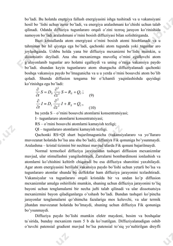 bajarilmagunicha (vakansiyalararo va yo’llararo muvozanat holatida bo’lsa ana shu bo’ladi), diffuziya fik qonuniga bo’ysunmaydi. aralashma – kristal tizimini bir nechtasi mavjud ularda fik qonuni bajarilmaydi. normal termofaol diffuziya jarayonidan tashqari diffusion mexanizmlar mavjud, ular stimullashni yangilashtiradi. zarralarni bombardimoni ionlashish va atomlarni ko’chishini keltirib chiqaradi bu esa diffuziya sharoitini yaxshilaydi. agar atom energiyasini berilishi vakansiya paydo bo’lishi uchun yetarli bo’lsa va tugunlararo atomlar shunda bu deffektlar ham diffuziya jarayonini tezlashtiradi. vakansiyalar va tugunlararo orqali kristalda bir va undan ko’p diffusion mexanizmlar amalga oshirilishi mumkin, shuning uchun diffuziya jarayonini to’liq bayoni uchun tenglamalarni bir necha jufti talab qilinadi va ular dissotsatsiya mexanizmini bayon qiladiganlarga o’xshash bo’ladi. bundan tashqari ko’pincha jarayonlar tenglamalarni qo’shimcha fazalariga mos keluvchi, va ular termik jihatdan muvozanat holatida bo’lmaydi, shuning uchun diffuziya fik qonuniga bo’ysunmaydi. diffuziya paydo bo’lishi mumkin elektr maydoni, bosim va boshqalar ta`sirida, bunday mexanizm rasm 5 b da ko’rsatilgan. diffuziyalanadigan oshib o’tuvchi patensial gradient mavjud bo’lsa …