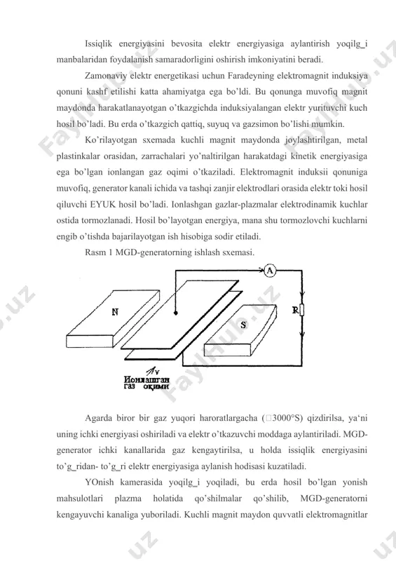 i. yonish kamerasida yoqilg‗i yoqiladi, bu erda hosil bo’lgan yonish mahsulotlari plazma holatida qo’shilmalar qo’shilib, mgd-generatorni kengayuvchi kanaliga yuboriladi. kuchli magnit maydon quvvatli elektromagnitlar yordamida hosil qilinadi. generator kanalidagi gazlarning harorati 2000°s dan kam bo’lishi mumkin emasligi sababli, gazlarning bu haroratidan kam bo’lgan holda ularning elektro’tkazuvchanlik xususiyati yo’qoladi va magnit maydon bilan magnitogidrodinamik bog‗liqlik yo’qoladi. rasm 2. bug‗ qozonli mgd-generatorning prinsipial sxemasi; 1-yonish kamerasi; 2-issiqlik almashgich; 3-mgd-generator; 4-elektromagnit o’rami; 5-bug‗ qozoni; 6-turbina; 7-generator; 8-kondensator; 9-nasos. mgd-generatorda ishlatilgan gazlar yonish kamerasiga uzatilayotgan havoni qizdirish uchun va so’ngra issiqlik almashgichda bug‗ olish uchun ishlatiladi. mgd-generatoridan chiqayotgan gazlar harorati 2000°s, zamonaviy issiqlik almashgichlar esa 800°s haroratgacha ishlash imkoniyatini beradi. mgd-generatorning bug‗ qozoni bilan ishlatiladigan prinsipial sxemasi 23- rasmda keltirilgan. mgd-generatorlarni yaratishda issiqlikka bardosh beradigan materiallarni olish asosiy muammolardan biri. qo’lga kiritilgan yutuqlarga qaramasdan mgd-generatorlar uchun ishlatiladigan material olish hozirgacha hal etilgani yo’q. image1.jpeg image2.jpeg