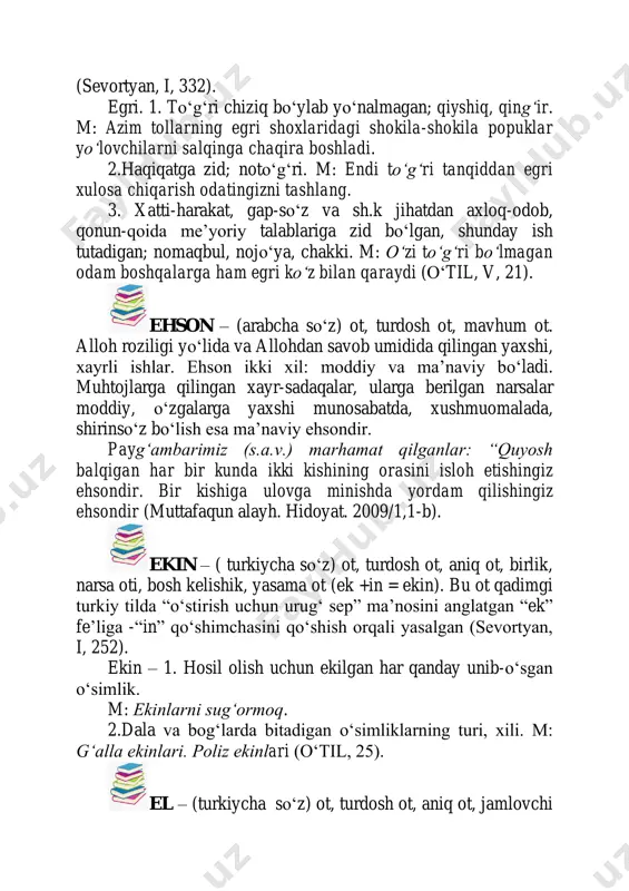 da, shirinso‘z bo‘lish esa ma’naviy ehsondir. paygʻambarimiz (s.a.v.) marhamat qilganlar: “quyosh balqigan har bir kunda ikki kishining orasini isloh etishingiz ehsondir. bir kishiga ulovga minishda yordam qilishingiz ehsondir (muttafaqun alayh. hidoyat. 2009/1,1-b). ekin – ( turkiycha soʻz) ot, turdosh ot, aniq ot, birlik, narsa oti, bosh kelishik, yasama ot (ek +in = ekin). bu ot qadimgi turkiy tilda “оʻstirish uchun urugʻ sep” ma’nosini anglatgan “ek” fe’liga -“in” qоʻshimchasini qоʻshish orqali yasalgan (sevortyan, i, 252). ekin – 1. hosil olish uchun ekilgan har qanday unib-оʻsgan оʻsimlik. m: ekinlarni sugʻormoq. 2.dala va bogʻlarda bitadigan оʻsimliklarning turi, xili. m: gʻalla ekinlari. poliz ekinlari (оʻtil, 25). el – (turkiycha soʻz) ot, turdosh ot, aniq ot, jamlovchi ot, birlik, bosh kelishik, tub (i:l>il >el). bu ot qadimgi turkiy tilda qоʻllanib, “ma’lum yurtda birgalikda yashovchi aholi”, “yurt” ma’nosini anglatgan (sevortyan, i, 340). el. 1. bir joyning odamlari, aholisi, xalqi; umuman kоʻpchilik odam xaloyiq, hamma. m: u …