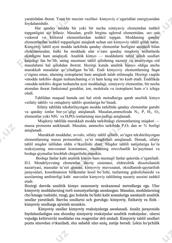 yoning eng muhim vazifasi- oldindan belgilangan xossali moddalar olish va sanoat ishlab chiqarishini jadallashtirishdan, chiqindisiz texnologiya yaratishdan iborat. yana bir muxim vazifasi- kimyoviy o`zgarishlar energiyasidan foydalanishdir. har qanday modda bir yoki bir necha ximiyaviy elementdan tashkil topganligini siz bilasiz. masalan, grafit birgina uglerod elementidan, suv esa vodorod va kislorod elementlaridan tashkil topgan. moddaning qanday elementlardan tashkil topganligini aniqlash uchun uni kimyoviy tahlil qilish zarur. kimyoviy tahlil ayni modda tarkibida qanday elementlar borligini aniqlash bilan cheklanmasdan, balki bu moddada ular o’zaro qanday miqdoriy nisbatlarda ekanligini ham aniqlaydi. analitik kimyo — moddalarni tahlil qilish usullari haqidagi fan bo’lib, uning mazmuni tahlil qilishning nazariy va amaliyotga oid masalalarni hal qilishdan iborrat. hozirgi kunda analitik kimyo oldiga ancha murakkab masalalar qo’yiladigan bo’ldi. endi kimyoviy elementlarning faqat o’zigina emas, ularning izotoplarini ham aniqlash talab etilmoqda. hozirgi vaqtda «modda tarkibi» degan tushunchaning o’zi ham keng ma’no kasb etadi. endilikda «modda tarkibi» degan tushuncha ayni moddadagi, ximiyaviy …