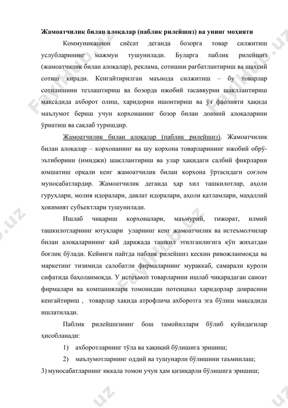 и таъминлаш; 5) жамоатчилик фикрини билиш учун вақтни аямаслик; 6) муносабатларнинг ҳар бир босқичида ишончлиликка эришиш ва бошқалар. паблик рилейшнзда истеъмолчиларга ахборотларни етказиш учун турли хил ахборот воситалари ва каналлларидан фойдаланилади. қуйидаги 1-чизмада уларнинг асосийлари кўрсатилган. паблик рилейшнз брифинглар, пресс-конференциялар ташкил қилиш презентациялар ўтказиш хар хил юбилейларни ўтказиш оммавий ахборот воситаларидан фойдаланиш айрим шахс ва ташкилотларнинг фойдасини кўзлаб меҳр ва мурувват тадбирларини ўтказиш фирмаларнинг рекламага алоқаси бўлмаган журнал ва бюллетенларини чоп этиш кўнгилочар тадбирлар уюштириш вақтли матбуотда корхоналарнинг тижорат фаолиятини ёритиш рақобатчи корхоналар билан танишиш 1-чизма. жамоатчилик билан бўладиган алоқаларнинг асосий йўналишлари кўпчилик ташкилотларда жамоатчилик билан алоқаларни ташкил этиш учун масъул шахс тайинланади. ана шу масъул шахс омма билан алоқалар дастурини ишлаб чиқади. реклама ва реклама воситалари юқорида келтириб ўтганимиздек, реклама товарларни силжитишнинг муҳим элементларидан бири ҳисобланади. “реклама” сўзи лотин тилидан олинган бўлиб (“reklamare” - қичқирмоқ), кимдир ёки нимадир ҳақида маълумотни тарқатиш, бирор нарсага истеъмолчи ва харидорларнинг фикрини жалб қилиш …