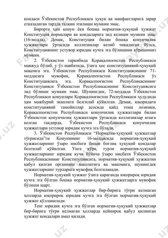 екистон республикаси қонунлари қорақалпоғистон республикаси ҳудудида ҳам мажбурий эканлиги белгилаб қўйилган. демак, юқоридаги конституциявий тамойиллар асосида қайд этиш лозимки, қорақалпоғистон республикаси қонунчилик ҳужжатлари билан ўзбекистон қонунчилик ҳужжатлари ўртасида коллизиялар юзага келган тақдирда, ўзбекистон республикаси қонунчилик ҳужжатлари устувор юридик кучга эга бўлади. 3. ўзбекистон республикаси “норматив-ҳуқуқий ҳужжатлар тўғрисида”ги қонунининг 16-моддасида норматив-ҳуқуқий ҳужжатларнинг ўзаро нисбати билан боғлиқ ҳуқуқий қоидалар белгилаб қўйилган. унга кўра, турли норматив-ҳуқуқий ҳужжатларнинг юридик кучи бўйича ўзаро нисбати ўзбекистон республикасининг конституциясига, норматив-ҳуқуқий ҳужжатни қабул қилган органнинг ваколатига ва мақомига, шунингдек ҳужжатларнинг турларига мувофиқ белгиланади. норматив-ҳуқуқий ҳужжат ўзига қараганда юқорироқ юридик кучга эга бўлган бошқа норматив-ҳуқуқий ҳужжатларга мувофиқ бўлиши шарт. норматив-ҳуқуқий ҳужжатлар бир-бирига тўғри келмаган ҳолларда юқорироқ юридик кучга эга бўлган норматив-ҳуқуқий ҳужжат қўлланилади. тенг юридик кучга эга бўлган норматив-ҳуқуқий ҳужжатлар бир-бирига тўғри келмаган ҳолларда кейинроқ қабул қилинган ҳужжат қоидалари амал қилади. норматив-ҳуқуқий ҳужжатни қабул қилган вазирлик, давлат қўмитаси ёки идорасининг ижтимоий муносабатларнинг муайян соҳасини тартибга солиш учун махсус ваколати …