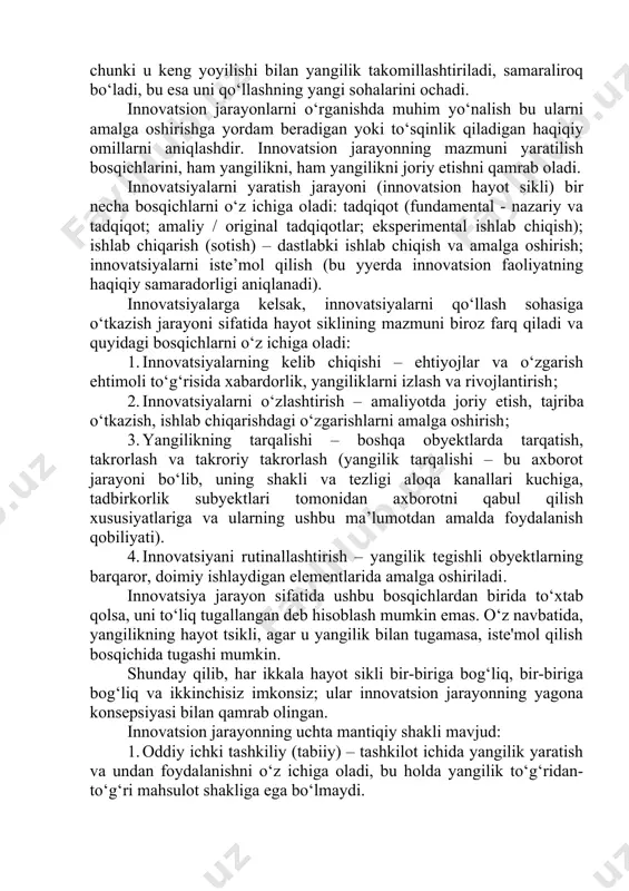 on uzilmaydi, chunki u keng yoyilishi bilan yangilik takomillashtiriladi, samaraliroq bo‘ladi, bu esa uni qo‘llashning yangi sohalarini ochadi. innovatsion jarayonlarni o‘rganishda muhim yo‘nalish bu ularni amalga oshirishga yordam beradigan yoki to‘sqinlik qiladigan haqiqiy omillarni aniqlashdir. innovatsion jarayonning mazmuni yaratilish bosqichlarini, ham yangilikni, ham yangilikni joriy etishni qamrab oladi. innovatsiyalarni yaratish jarayoni (innovatsion hayot sikli) bir necha bosqichlarni o‘z ichiga oladi: tadqiqot (fundamental - nazariy va tadqiqot; amaliy / original tadqiqotlar; eksperimental ishlab chiqish); ishlab chiqarish (sotish) – dastlabki ishlab chiqish va amalga oshirish; innovatsiyalarni iste’mol qilish (bu yyerda innovatsion faoliyatning haqiqiy samaradorligi aniqlanadi). innovatsiyalarga kelsak, innovatsiyalarni qo‘llash sohasiga o‘tkazish jarayoni sifatida hayot siklining mazmuni biroz farq qiladi va quyidagi bosqichlarni o‘z ichiga oladi: 1. innovatsiyalarning kelib chiqishi – ehtiyojlar va o‘zgarish ehtimoli to‘g‘risida xabardorlik, yangiliklarni izlash va rivojlantirish; 2. innovatsiyalarni o‘zlashtirish – amaliyotda joriy etish, tajriba o‘tkazish, ishlab chiqarishdagi o‘zgarishlarni amalga oshirish; 3. yangilikning tarqalishi – boshqa obyektlarda tarqatish, takrorlash …
