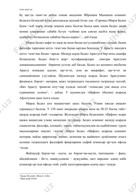 ади. мирза бедил нафа=ат наср ва назм билан шу\улланибгина =олмай, балки фалсафа тарихини катта =изи=иш билан ыргана бошлади. у арасту ижодига катта =изи=иш билан =аради. мазкур асрда бедил арастуга бир неча сащифа ба\ишлаган. бедил бош=а шар= мутафаккирлари сингари арастуни донишмандликнинг биринчи устози деб билди. бедил ыз ватанига нисбатан арасту номидан адолат, ща=и=ат, илм ва маърифат, ща=и=ат ва самимийликни улу\лайди. шунингдек мазкур асарда бедил арастунинг физикаси, борли=, материя, шакл ты\рисидаги таълимоти ты\рисида тыхтаб, «биз арасту эришган юту=лар олдида тыхтаб =олмасдан уни янада ол\а суришимиз лозим» , - дейди. у шунингдек «ирфон» (билим) асарида афлотунни щам тилга олади. мирза бедил ыта мещнатчанг шахс былган. унинг ижоди нищоят сермащсул былган. у 120 минг мисрадан иборат назм ва 20-25 босма табо= насрда асарлар ёзиб =олдирган. жумладан мирза бедилнинг «ирфон» асари щажм жищатдан улкан мазмунан чу=урдир. бедил ызининг мазкур асарида социология, фалсафа, илощиёт, тарих, табиатшунослик ва адабиётнинг турли масалаларини тащлил =илган. мирза бедил «ирфон» асарида …