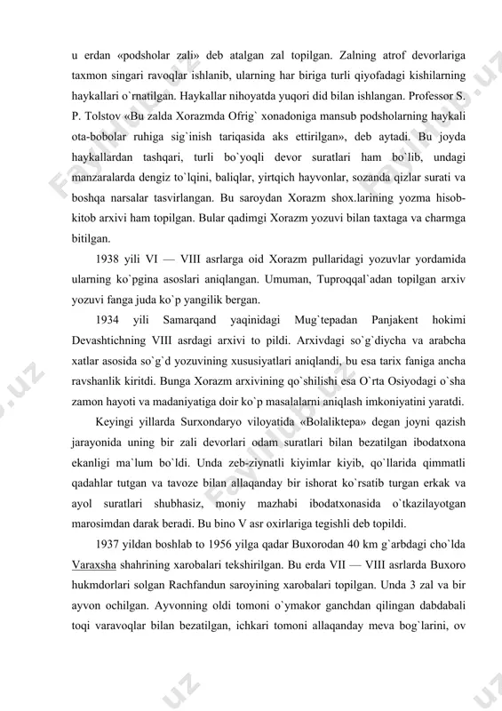 niy mazhabi ibodatxonasida o`tkazilayotgan marosimdan darak beradi. bu bino v asr oxirlariga tegishli deb topildi. 1937 yildan boshlab to 1956 yilga qadar buxorodan 40 km g`arbdagi cho`lda varaxsha shahrining xarobalari tekshirilgan. bu erda vii — viii asrlarda buxoro hukmdorlari solgan rachfandun saroyining xarobalari topilgan. unda 3 zal va bir ayvon ochilgan. ayvonning oldi tomoni o`ymakor ganchdan qilingan dabdabali toqi varavoqlar bilan bezatilgan, ichkari tomoni allaqanday meva bog`larini, ov manzaralarini tasvirlovchi bo`rtma ganch suratlar, bulbullar, duldul otlar haykali bilan bezatilgan. zallarning birida oq fil mingan kishilar filga hujum qilayotgan allaqanday afsonaviy yirtqich hayvonlar, qoplonlar bilan olishib turgani, ikkinchi zalda rum qo`shinlari, yana bir devorda ustiga oltin taxt qo`yilgan qanotli tuya va boshqa ko`p ajoyib narsalar rang-barang bo`yoqlar bilan tasvirlangan, qadimgi panjakent xarobasi marhum professor a.yu.yakubovskiy boshchiligida qazilganda, u erda ham vii-viii asrlarga doir shunday bino topilgan. devorlarga bo`yoqli suratlar solinib, ularda dafn marosimi, bazm va allaqanday diniy bir marosim tasvirlangan. tuproqqal`a, …