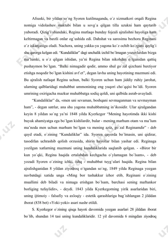 g aziz, gо`zal reginamdir” - deb qayd etadi, о`zining “kundaliklar” ida. syoren qayerda bо`lmasin, uni qidirar, tasodifan uchrashib qolish orzusida, shirin hayollar bilan yashar edi. reginaga yozilgan xatlarning mazmuni uning kundaliklarida saqlanib qolgan. - «biror bir kun yо`qki, regina haqida ertalabdan kechgacha о`ylamagan bо`lsam», - deb yozadi syoren о`zining ichki, ishq - muhabbat tuyg`ulari haqida. regina bilan ajralishganidan 8 yildan ziyodroq о`tgandan sо`ng, 1849 yilda reginaga yozgan navbatdagi xatida unga «ming bor tashakkur izhor etib, reginani о`zining muallimi deb biladi va nimaga erishgan bо`lsam, barchasi sening maftunkor borliging tufaylidir», - deydi. 1843 yilda kyerkegorning yirik asarlaridan biri, uning ijtimoiy - falsafiy va axloqiy - estetik qarashlariga bag`ishlangan 2 jilddan iborat (838 bet) «yoki-yoki» asari nashr etildi. s. kyerkegor о`zining qisqa hayoti davomida yozgan asarlari 28 jilddan iborat bо`lib, shundan 14 tasi uning kundaliklaridir. 12 yil davomida 6 mingdan ziyodroq bosma sahifadan iborat asarlari nashr etilgan. uning koldirgan qо`lyozmasi esa qariyb …