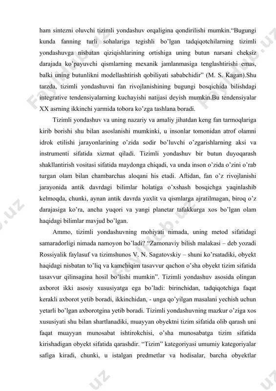 deb yozadi rossiyalik faylasuf va tizimshunos v. n. sagatovskiy – shuni ko’rsatadiki, obyekt haqidagi nisbatan to’liq va kamchiqim tasavvur qachon o’sha obyekt tizim sifatida tasavvur qilinsagina hosil bo’lishi mumkin”. tizimli yondashuv asosida olingan axborot ikki asosiy xususiyatga ega bo’ladi: birinchidan, tadqiqotchiga faqat kerakli axborot yetib boradi, ikkinchidan, - unga qo’yilgan masalani yechish uchun yetarli bo’lgan axborotgina yetib boradi. tizimli yondashuvning mazkur o’ziga xos xususiyati shu bilan shartlanadiki, muayyan obyektni tizim sifatida olib qarash uni faqat muayyan munosabat ishtirokchisi, o’sha munosabatga tizim sifatida kirishadigan obyekt sifatida qarashdir. “tizim” kategoriyasi umumiy kategoriyalar safiga kiradi, chunki, u istalgan predmetlar va hodisalar, barcha obyektlar xususiyatlariga mos tushadi. aytilganlarning oxirgilarini “tizim” va “tizim bo’lmagan” larga ajratish mumkin emas. tizim sifatida obyekt faqat o’zining maqsadiga, o’zi amalga oshirishi, erishishi mumkin bo’lgan maqsadidan kelib chiqib maydonga chiqadi.va aynan shu nuqtai nazardan obyekt yaxlit bo’ladi va o’zida bir butunlikni aks ettiradi. amaliy jihatdan “butunlik” va “tizimlilik” hodisalarning ayniy …