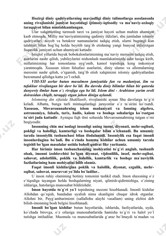 bir-biringizga teskari bo‘lmang. ey allohning bandalari, hammangiz aka-uka bo‘linglar” dedilar. bundan ko‘rinib turibdiki, jamiki insonlar bir-birini hurmat qilishi, qo‘llab-quvvatlashi va o‘zaro nizolarga bormasliklari lozim. islom dini g`oyalari va qadriyatlari, unga e’tiqod qiluvchi xalqlar milliy ongning rivojlanishida bir turtki bo`lib asta-sekin ma`naviy ruhiy jihatdan jipslasha borib, yagona maslakdoshlar jamiyati vujudga kela boshladi. zero, bu qadriyatlar va ruhiy bilimlar mohiyatini ezgulik va poklikka da`vat etuvchi g`oyalar tashkil etgan. islom dini yovuzlik ustidan pirovardida tantana qilish to`g`risidagi g`oya bilan tarbiyalanib kelgan xalqlar uchun islomdagi insonparvarlik va ma`rifatpvarvarlik g`oyalari bir-birini to`ldirgandi. diniy qadriyatlar, marosim va an’analarning shakllanishi uzoq tarixiy davrlarga borib taqaladi. ibtidoiy din shakllaridan boshlangan bu jarayon milliy va jahon dinlari shakllanib, keng yoyila boshlagan paytlarda ancha rivojlangan. hozirgi diniy qadriyatlarning mavjudligi diniy talimotlarga asoslansada uning rivojlanishi jamiyat hayotidagi ijtimoiy-iqtisodiy va ma’naviy-axloqiy taraqqiyot bilan mustahkamlangan. ular xalqimizning turmush tarzi va jamiyat hayoti uchun muhim ahamiyat kasb etmoqda. milliy ma’naviyatimizning qadimiy ildizlari, shu jumladan …