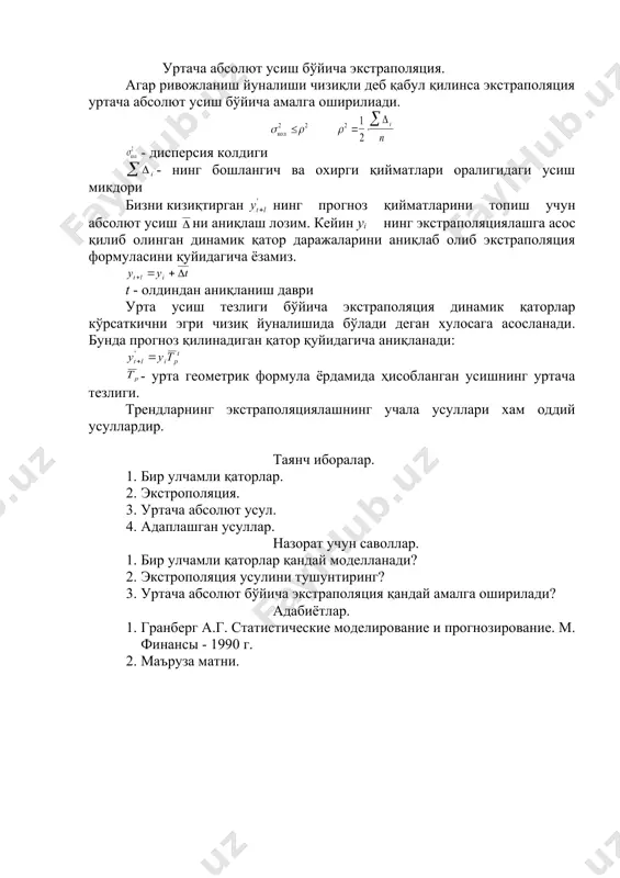 mdan-kam xollarda bo'ladi. shuning uchun prognoz natijalari ma'lum intervalda berilishi kerak va bu interval bo'yicha aniqlanadi. bunda t(- styudentning t mezoni qiymati - urtacha kvadrat xatolik va u yordamida aniqlanadi. urtacha absolyut usish bo'yicha ekstrapolyatsiya. agar rivojlanish yunalishi chiziqli deb qabul qilinsa ekstrapolyatsiya urtacha absolyut usish bo'yicha amalga oshiriliadi. - dispersiya koldigi - ning boshlangich va oxirgi qiymatlari oraligidagi usish mikdori bizni kiziqtirgan ning prognoz qiymatlarini topish uchun absolyut usish ni aniqlash lozim. keyin yi ning ekstrapolyatsiyalashga asos qilib olingan dinamik qator darajalarini aniqlab olib ekstrapolyatsiya formulasini quyidagicha yozamiz. t - oldindan aniqlanish davri urta usish tezligi bo'yicha ekstrapolyatsiya dinamik qatorlar ko'rsatkichni egri chiziq yunalishida bo'ladi degan xulosaga asoslanadi. bunda prognoz qilinadigan qator quyidagicha aniqlanadi: - urta geometrik formula yordamida hisoblangan usishning urtacha tezligi. trendlarning ekstrapolyatsiyalashning uchala usullari xam oddiy usullardir. tayanch iboralar. 1. bir ulchamli qatorlar. 2. ekstropolyatsiya. 3. urtacha absolyut usul. 4. adaplashgan usullar. nazorat uchun savollar. 1. …