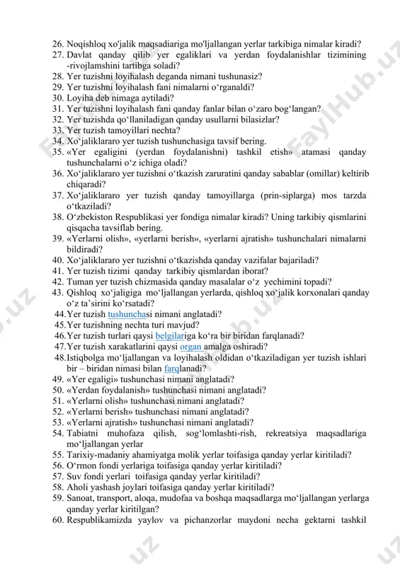 vojlamshini tartibga soladi? 28. yer tuzishni loyihalash deganda nimani tushunasiz? 29. yer tuzishni loyihalash fani nimalarni o‘rganaldi? 30. loyiha deb nimaga aytiladi? 31. yer tuzishni loyihalash fani qanday fanlar bilan o‘zaro bog‘langan? 32. yer tuzishda qo‘llaniladigan qanday usullarni bilasizlar? 33. yer tuzish tamoyillari nechta? 34. xo‘jaliklararo yer tuzish tushunchasiga tavsif bering. 35. «yer egaligini (yerdan foydalanishni) tashkil etish» atamasi qanday tushunchalarni o‘z ichiga oladi? 36. xo‘jaliklararo yer tuzishni o‘tkazish zaruratini qanday sabablar (omillar) keltirib chiqaradi? 37. xo‘jaliklararo yer tuzish qanday tamoyillarga (prin-siplarga) mos tarzda o‘tkaziladi? 38. o‘zbekiston respublikasi yer fondiga nimalar kiradi? uning tarkibiy qismlarini qisqacha tavsiflab bering. 39. «yerlarni olish», «yerlarni berish», «yerlarni ajratish» tushunchalari nimalarni bildiradi? 40. xo‘jaliklararo yer tuzishni o‘tkazishda qanday vazifalar bajariladi? 41. yer tuzish tizimi qanday tarkibiy qismlardan iborat? 42. tuman yer tuzish chizmasida qanday masalalar o‘z yechimini topadi? 43. qishloq xo‘jaligiga mo‘ljallangan yerlarda, qishloq xo‘jalik korxonalari qanday o‘z ta’sirini ko‘rsatadi? 44. yer tuzish tushunchasi …