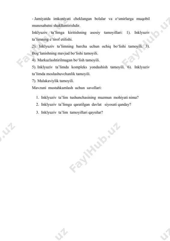 yili. 4). markazlashtirilmagan bo‘lish tamoyili. 5). inklyuziv ta’limda kompleks yondashish tamoyili. 6). inklyuziv ta’limda moslashuvchanlik tamoyili. 7). malakaviylik tamoyili. mavzuni mustahkamlash uchun savollari: 1. inklyuziv ta’lim tushunchasining mazmun mohiyati nima? 2. inklyuziv ta’limga qaratilgan davlat siyosati qanday? 3. inklyuziv ta’lim tamoyillari qaysilar?