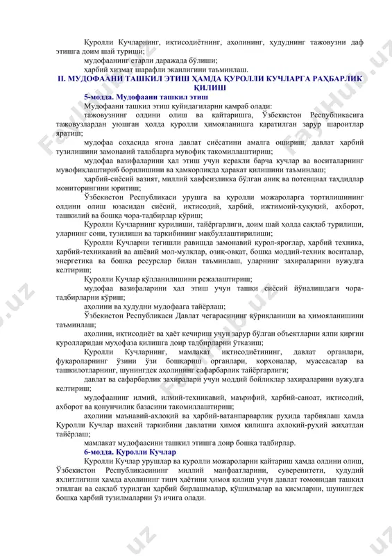 йидагилардан иборат: бошқа давлатга қарши ҳарбий куч ишлатмаслик, тажовузнинг олдини олиш ва уни даф этиш, шунингдек ўзбекистон республикаси тегишли шартномалар билан боғланган давлатларга ёрдам кўрсатиш ҳоллари бундан мустасно; халқаро ҳуқуқ нормаларига мувофиқ равишда коллектив хавфсизлик тизимларида иштирок этиш; ҳарбий-сиёсий блокларда қатнашмаслик; ҳарбий қурилишнинг замонавий урушлар ва қуролли можароларнинг хусусиятига монанд бўлиши; ядровий ва бошқа турдаги ялпи қирғин қуролларини ишлаб чиқаришни, қайта ишлашни, олишни, сақлашни, тарқатишни ва жойлаштиришни рад этиш; қуролли кучларнинг, иқтисодиётнинг, аҳолининг, ҳудуднинг тажовузни даф этишга доим шай туриши; мудофаанинг етарли даражада бўлиши; ҳарбий хизмат шарафли эканлигини таъминлаш. ii. мудофаани ташкил этиш ҳамда қуролли кучларга раҳбарлик қилиш 5-модда. мудофаани ташкил этиш мудофаани ташкил этиш қуйидагиларни қамраб олади: тажовузнинг олдини олиш ва қайтаришга, ўзбекистон республикасига тажовузлардан уюшган ҳолда қуролли ҳимояланишга қаратилган зарур шароитлар яратиш; мудофаа соҳасида ягона давлат сиёсатини амалга ошириш, давлат ҳарбий тузилишини замонавий талабларга мувофиқ такомиллаштириш; мудофаа вазифаларини ҳал этиш учун керакли барча кучлар ва воситаларнинг мувофиқлаштириб борилишини …