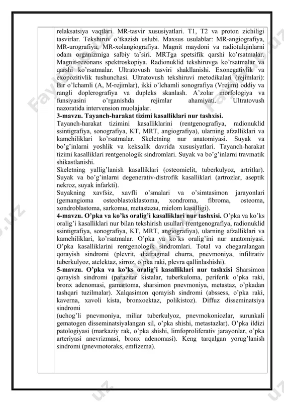 suyakning xavfsiz, xavfli o’smalari va o’simtasimon jarayonlari (gemangioma osteoblastoklastoma, xondroma, fibroma, osteoma, xondroblastoma, sarkomы, metastazы, mielom kasalligi). 4-mavzu. o’pka va ko’ks oralig’i kasalliklari nur tashxisi. o’pka va ko’ks oralig’i kasalliklari nur bilan tekshirish usullari (rentgenografiya, radionuklid ssintigrafiya, sonografiya, kt, mrt, angiografiya), ularning afzalliklari va kamchiliklari, ko’rsatmalar. o’pka va ko’ks oralig’ini nur anatomiyasi. o’pka kasalliklarini rentgenologik sindromlari. total va chegaralangan qorayish sindromi (plevrit, diafragmal churra, pnevmoniya, infiltrativ tuberkulyoz, atelektaz, sirroz, o’pka raki, plevra qallinlashishi). 5-mavzu. o’pka va ko’ks oralig’i kasalliklari nur tashxisi sharsimon qorayish sindromi (parazitar kistalar, tuberkuloma, periferik o’pka raki, bronx adenomasi, gamartoma, sharsimon pnevmoniya, metastaz, o’pkadan tashqari tuzilmalar). xalqasimon qorayish sindromi (abssess, o’pka raki, kaverna, xavoli kista, bronxoektaz, polikistoz). diffuz disseminatsiya sindromi (uchog’li pnevmoniya, miliar tuberkulyoz, pnevmokoniozlar, surunkali gematogen disseminatsiyalangan sil, o’pka shishi, metastazlar). o’pka ildizi patologiyasi (markaziy rak, o’pka shishi, limfoproliferativ jarayonlar, o’pka arteriyasi anevrizmasi, bronx adenomasi). keng tarqalgan yorug’lanish sindromi (pnevmotoraks, emfizema). № ma’ruza mavzusi soatlar 1 …