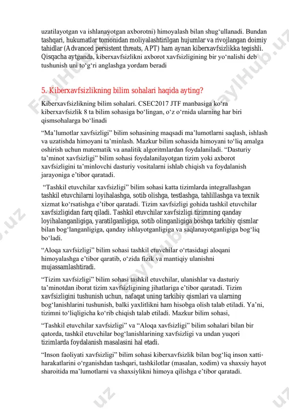 bilan shug‘ullanadi. kiberxavfsizlik esa elektron shakldagi axborotni (barcha holatdagi, tarmoqdan to qurilmagacha bo‘lgan, o‘zaro birga ishlovchi tizimlarda saqlanayotgan, uzatilayotgan va ishlanayotgan axborotni) himoyalash bilan shug‘ullanadi. bundan tashqari, hukumatlar tomonidan moliyalashtirilgan hujumlar va rivojlangan doimiy tahidlar (advanced persistent threats, apt) ham aynan kiberxavfsizlikka tegishli. qisqacha aytganda, kiberxavfsizlikni axborot xavfsizligining bir yo‘nalishi deb tushunish uni to‘g‘ri anglashga yordam beradi 5. kiberxavfsizlikning bilim sohalari haqida ayting? kiberxavfsizlikning bilim sohalari. csec2017 jtf manbasiga ko‘ra kiberxavfsizlik 8 ta bilim sohasiga bo‘lingan, o‘z o‘rnida ularning har biri qismsohalarga bo‘linadi “ma’lumotlar xavfsizligi” bilim sohasining maqsadi ma’lumotlarni saqlash, ishlash va uzatishda himoyani ta’minlash. mazkur bilim sohasida himoyani to‘liq amalga oshirish uchun matematik va analitik algoritmlardan foydalaniladi. “dasturiy ta’minot xavfsizligi” bilim sohasi foydalanilayotgan tizim yoki axborot xavfsizligini ta’minlovchi dasturiy vositalarni ishlab chiqish va foydalanish jarayoniga e’tibor qaratadi. “tashkil etuvchilar xavfsizligi” bilim sohasi katta tizimlarda integrallashgan tashkil etuvchilarni loyihalashga, sotib olishga, testlashga, tahlillashga va texnik xizmat ko‘rsatishga e’tibor qaratadi. tizim …