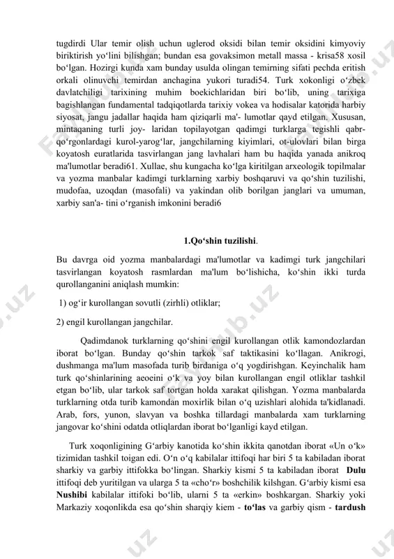 di bilan temir oksidini kimyoviy biriktirish yoʻlini bilishgan; bundan esa govaksimon metall massa - krisa58 xosil boʻlgan. hozirgi kunda xam bunday usulda olingan temirning sifati pechda eritish orkali olinuvchi temirdan anchagina yukori turadi54. turk xokonligi oʻzbek davlatchiligi tarixining muhim boekichlaridan biri boʻlib, uning tarixiga bagishlangan fundamental tadqiqotlarda tarixiy vokea va hodisalar katorida harbiy siyosat, jangu jadallar haqida ham qiziqarli ma'- lumotlar qayd etilgan. xususan, mintaqaning turli joy- laridan topilayotgan qadimgi turklarga tegishli qabr- qoʻrgonlardagi kurol-yarogʻlar, jangchilarning kiyimlari, ot-ulovlari bilan birga koyatosh euratlarida tasvirlangan jang lavhalari ham bu haqida yanada anikroq ma'lumotlar beradi61. xullae, shu kungacha koʻlga kiritilgan arxeologik topilmalar va yozma manbalar kadimgi turklarning xarbiy boshqaruvi va qoʻshin tuzilishi, mudofaa, uzoqdan (masofali) va yakindan olib borilgan janglari va umuman, xarbiy san'a- tini oʻrganish imkonini beradi6 1.qoʻshin tuzilishi. bu davrga oid yozma manbalardagi ma'lumotlar va kadimgi turk jangchilari tasvirlangan koyatosh rasmlardan ma'lum boʻlishicha, koʻshin ikki turda qurollanganini aniqlash mumkin: 1) ogʻir …