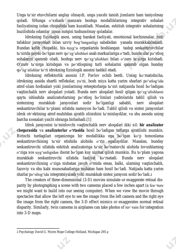 cube in figure 6.28 on the next page. note that the individual elements of the figure are really nothing but eight blue circles, each containing three converging white lines. when we view them all together, however, we see a whole, a cube. the gestalt psy¬chologists, who had wide- ranging interests, were fond of saying that in perception idrokning fiziologik asosi bo‘lib his-tuyg‘u organlari, nerv tolalari va markaziy asab tizimida ro‘y beradigan jarayonlar hisoblanadi. nerv qo‘zg‘alishi seskantiruvchilardan his-tuyg‘u organlaridagi nerv tugunlarining markaziy proeksiyasidan iborat bo‘lgan po‘stloqning sensor sohalariga o‘tkaziladi. proeksiya sohasi qaysi organ bilan bog‘langanligiga ko‘ra, ma‘lum sensor axborot shakllanadi. sezgilar taklif etilgan yo‘nalish darajasida idrok qilish jarayonining tarkibiy qismi sifatida shakllanadi. idrokning fiziologik mexanizmlarining o‘zi, qo‘zg‘alish bosh miya po‘stlog‘ining proeksiyali sohalardan integrativ sohalariga o‘tganida, real dunyo hodisalari obrazlari shakllanishining tugallanishi sodir bo‘ladigan keyingi bosqichlarda yaxlit obrazning shakllanishi jarayonlarida ishtirok etadi. shuning uchun idrok jarayonini yakunlovchi bosh miya po‘stlog‘ining integrativ sohalari, …