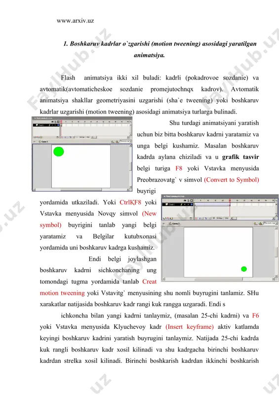 ani kurishimiz mumkin. 2. shakllar geometriyasini o`zgarishi (sha`e tweening)asosidagi yaratilgan animatsiya. shu turdagi animatsiyani yaratish uchun biz boshkaruv kadrlar uzgarishi (motion tweening) asosidagi yaratilgan animatsiya xosil kilamiz. fakat endi oxirida ikkinchi katlamdagi belgini butunlay uchirib uning urniga kvadrat chizamiz. shu xarakatimizdan keyin kadrlar rangi normal rangga kaytadi. keyin birinchi va ikkinchi boshkaruv kadrlardagi grafik tasvir belgini ctrlқb yoki izmenitg` menyusidagi razdelitg` otdelg`no (breack a``artack) buyrugi yordamida aloxida shakllarga bulib chikamiz. endi avval birinchi boshkaruv sichkoncha chap tugmasi bilan tanlab svoystva (`ro`rties) yoki ctrlқf3 yoki okno menyusining shu nomli buyrugini tanlamiz. natijada mulokot oynasi xosil kilinadi va unda tweening soxasida motions urniga sha`e xolatini tanlaymiz. shu natijasida boshkaruv kadr rangi yashil rangga uzgaradi. endi iikinchi boshkaru kadrni xam sichkoncha bilan tanlab animatsiya turini motions dan sha`e ga uzgartiramiz va oxirida klaviaturadagi enter tugmasini bosamiz va biz yaratgan animatsiyani kurishimiz mumkin. kurishimiz mumkin ikkala animatsiyalarda xam ikkita boshkarish kadrlar urtasidagi masofa kadrlarni …