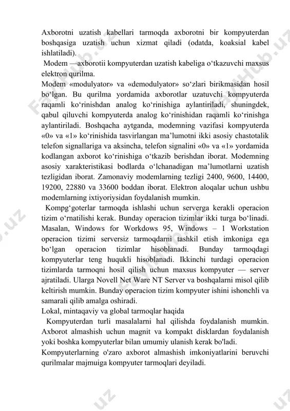 sh kabeliga o‘tkazuvchi maxsus elektron qurilma. modem «modulyator» va «demodulyator» so‘zlari birikmasidan hosil bo‘lgan. bu qurilma yordamida axborotlar uzatuvchi kompyuterda raqamli ko‘rinishdan analog ko‘rinishiga aylantiriladi, shuningdek, qabul qiluvchi kompyuterda analog ko‘rinishidan raqamli ko‘rinishga aylantiriladi. boshqacha aytganda, modemning vazifasi kompyuterda «0» va «1» ko‘rinishida tasvirlangan ma’lumotni ikki asosiy chastotalik telefon signallariga va aksincha, telefon signalini «0» va «1» yordamida kodlangan axborot ko‘rinishiga o‘tkazib berishdan iborat. modemning asosiy xarakteristikasi bodlarda o‘lchanadigan ma’lumotlarni uzatish tezligidan iborat. zamonaviy modemlarning tezligi 2400, 9600, 14400, 19200, 22880 va 33600 boddan iborat. elektron aloqalar uchun ushbu modemlarning ixtiyoriysidan foydalanish mumkin. kompg‘goterlar tarmoqda ishlashi uchun serverga kerakli operacion tizim o‘rnatilishi kerak. bunday operacion tizimlar ikki turga bo‘linadi. masalan, windows for workdows 95, windows – 1 workstation operacion tizimi serversiz tarmoqdarni tashkil etish imkoniga ega bo‘lgan operacion tizimlar hisoblanadi. bunday tarmoqdagi kompyuterlar teng huqukli hisoblanadi. ikkinchi turdagi operacion tizimlarda tarmoqni hosil qilish uchun maxsus kompyuter — server ajratiladi. ularga …