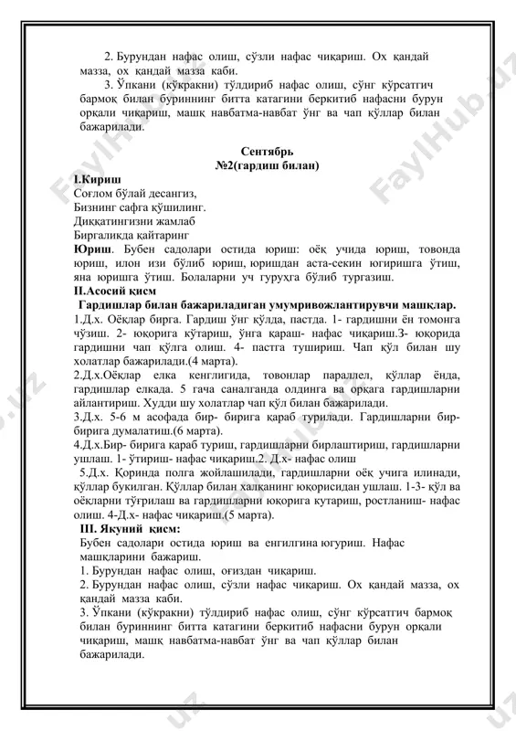 и шу холатлар чап қўл билан бажарилади. 3.д.х. 5-6 м асофада бир- бирига қараб турилади. гардишларни бир- бирига думалатиш.(6 марта). 4.д.х.бир- бирига қараб туриш, гардишларни бирлаштириш, гардишларни ушлаш. 1- ўтириш- нафас чиқариш.2. д.х- нафас олиш 5.д.х. қоринда полга жойлашилади, гардишларни оёқ учига илинади, қўллар букилган. қўллар билан халқанинг юқорисидан ушлаш. 1-3- қўл ва оёқларни тўғрилаш ва гардишларни юқорига кутариш, ростланиш- нафас олиш. 4-д.х- нафас чиқариш.(5 марта). iii. якуний қисм: бубен садолари остида юриш ва енгилгина югуриш. нафас машқларини бажариш. 1. бурундан нафас олиш, оғиздан чиқариш. 2. бурундан нафас олиш, сўзли нафас чиқариш. ох қандай мазза, ох қандай мазза каби. 3. ўпкани (кўкракни) тўлдириб нафас олиш, сўнг кўрсатгич бармоқ билан буриннинг битта катагини беркитиб нафасни бурун орқали чиқариш, машқ навбатма-навбат ўнг ва чап қўллар билан бажарилади. октябрь №3 i.кириш тонги бадантарбияга барчангизни чорлайман. бир, икки, уч машқ қилиб, соғлиғимни тиклайман. қаддимни мен тик тутиб, сўнг юришни бошлайман. юриш. бубен садолари остида …