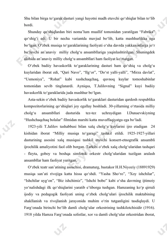 hqari - fleyta, goboy va boshqa simfonik orkestr cholg‘ularidan tuzilgan aralash ansambllar ham faoliyat yuritgan. o‘zbek teatr san’atining asoschisi, dramaturg, bastakor h.h.niyoziy (18891929) musiqa san’ati rivojiga katta hissa qo‘shdi. “yasha sho‘ro”, “xoy ishchilar”, “ishchilar uyg‘on”, “biz ishchimiz”, “ishchi bobo” kabi o‘sha davrning ijtimoiy yo‘nalishdagi ilk qo‘shiqlarini yaratib e’tiborga tushgan. hamzaning ko‘p qirrali ijodiy va pedagogik faoliyati uning o‘zbek cholg‘ulari ijrochilik maktabining shakllanish va rivojlanish jarayonida muhim o‘rin tutganligini tasdiqlaydi. u farg‘onada birinchi bo‘lib damli cholg‘ular orkestrining tashkilotchisidir (1916). 1918 yilda hamza farg‘onada solistlar, xor va damli cholg‘ular orkestridan iborat, sayyor musiqiy dramatik truppani tuzadi. uning repertuari hamza qo‘shiqlari va kuylaridan iborat edi (ularni kapelmeyster i.grigorev orkestr uchun moslashtiradi). hamza o‘zbekistondagi musiqachilar orasida birinchilardan bo‘lib, ko‘p ovozli xalq orkestrini tuzish uchun o‘zbek xalq cholg‘ularini takomillashtirish va xromatizatsiya qilish lozimligini aytadi (u chalgan tanbur hozirgi kunda o‘zbekiston davlat konservatoriyasi “milliy cholg‘u” iichel musiqa cholg‘ulari muzeyida saqlanmoqda). hamza ijodi o‘zining baynalminalligi bilan o‘zbek …