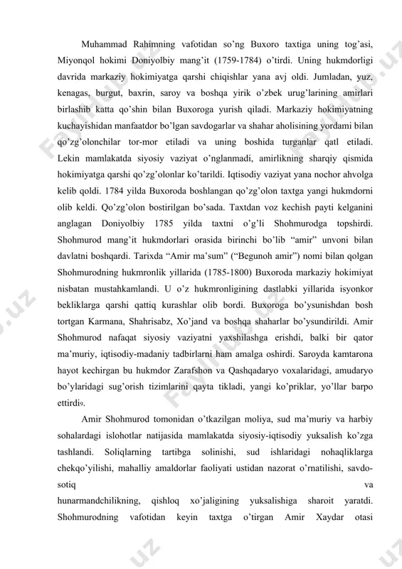 mi doniyolbiy mang’it (1759-1784) o’tirdi. uning hukmdorligi davrida markaziy hokimiyatga qarshi chiqishlar yana avj oldi. jumladan, yuz, kenagas, burgut, baxrin, saroy va boshqa yirik o’zbek urug’larining amirlari birlashib katta qo’shin bilan buxoroga yurish qiladi. markaziy hokimiyatning kuchayishidan manfaatdor bo’lgan savdogarlar va shahar aholisining yordami bilan qo’zg’olonchilar tor-mor etiladi va uning boshida turganlar qatl etiladi. lekin mamlakatda siyosiy vaziyat o’nglanmadi, amirlikning sharqiy qismida hokimiyatga qarshi qo’zg’olonlar ko’tarildi. iqtisodiy vaziyat yana nochor ahvolga kelib qoldi. 1784 yilda buxoroda boshlangan qo’zg’olon taxtga yangi hukmdorni olib keldi. qo’zg’olon bostirilgan bo’sada. taxtdan voz kechish payti kelganini anglagan doniyolbiy 1785 yilda taxtni o’g’li shohmurodga topshirdi. shohmurod mang’it hukmdorlari orasida birinchi bo’lib “amir” unvoni bilan davlatni boshqardi. tarixda “amir ma’sum” (“begunoh amir”) nomi bilan qolgan shohmurodning hukmronlik yillarida (1785-1800) buxoroda markaziy hokimiyat nisbatan mustahkamlandi. u o’z hukmronligining dastlabki yillarida isyonkor bekliklarga qarshi qattiq kurashlar olib bordi. buxoroga bo’ysunishdan bosh tortgan karmana, shahrisabz, xo’jand va boshqa shaharlar bo’ysundirildi. …