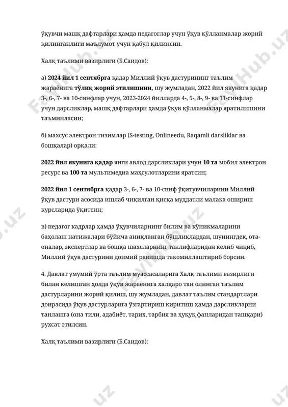 , давлат таълим стандартлари доирасида ўқув дастурларига ўзгартириш киритиш ҳамда дарсликларни танлашга (она тили, адабиёт, тарих, тарбия ва ҳуқуқ фанларидан ташқари) рухсат этилсин. халқ таълими вазирлиги (б.саидов): бир ой муддатда давлат умумий ўрта таълим муассасаларининг ўқув жараёнига халқаро тан олинган таълим дастурларини жорий қилиш тартибини тасдиқласин; икки ой муддатда халқаро тан олинган таълим дастурлари рўйхатини шакллантирсин ҳамда ўзининг расмий веб-сайтига жойлаштирсин; умумий ўрта таълим муассасаларига уларнинг ўқув жараёнига халқаро тан олинган таълим дастурларини жорий қилишга кўмаклашсин, шу жумладан, таълим соҳасида хизмат кўрсатувчи хорижий ташкилотлар билан музокаралар олиб борсин ҳамда дастурларни сотиб олиш ва амалиётга татбиқ этиш учун зарур маблағларни ажратсин. 5. халқ таълими вазирлигидан ташқари бошқа вазирлик ва идораларга умумий ўрта таълимнинг ўқув-режалари ва дастурларига ўзгартириш киритиш ва мактабларда янги фан жорий қилишни назарда тутувчи қонунчилик ҳужжатларини ишлаб чиқиш бўйича ташаббус билан чиқиш тақиқлансин. вазирлар маҳкамаси вазирлик ва идоралар томонидан мазкур бандда назарда тутилган тақиққа амал қилиниши устидан қатъий назорат …