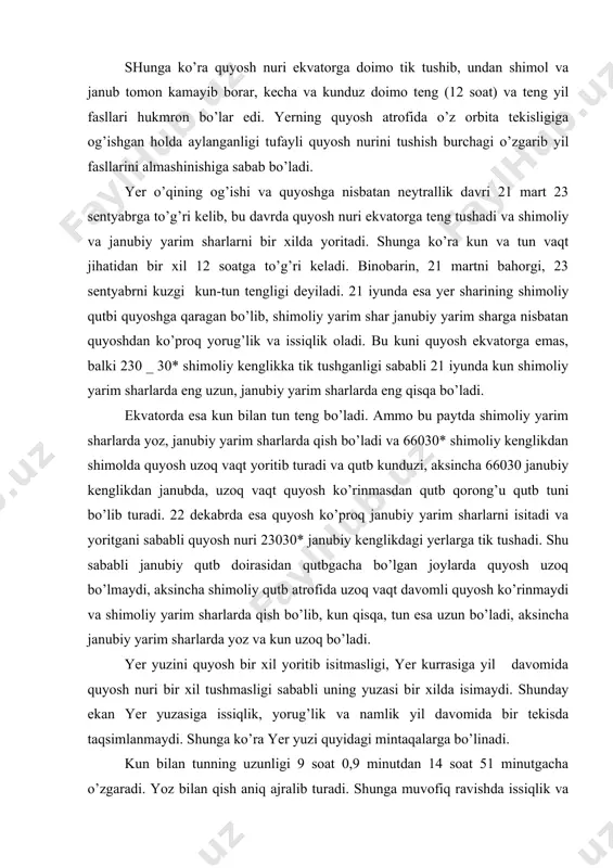 rim sharlarda qish bo’lib, kun qisqa, tun esa uzun bo’ladi, aksincha janubiy yarim sharlarda yoz va kun uzoq bo’ladi. yer yuzini quyosh bir xil yoritib isitmasligi, yer kurrasiga yil davomida quyosh nuri bir xil tushmasligi sababli uning yuzasi bir xilda isimaydi. shunday ekan yer yuzasiga issiqlik, yorug’lik va namlik yil davomida bir tekisda taqsimlanmaydi. shunga ko’ra yer yuzi quyidagi mintaqalarga bo’linadi. kun bilan tunning uzunligi 9 soat 0,9 minutdan 14 soat 51 minutgacha o’zgaradi. yoz bilan qish aniq ajralib turadi. shunga muvofiq ravishda issiqlik va namlikning miqdori bir xil emas, yoz bilan qish aniq ajralib tursada, bahor bilan qish u qadar aniq farq qilmaydi. mo’‘tadil mintaqa shimoliy va janubiy kenglikning 40-50 gradusida joylashgan, quyoshning tush paytidagi ufqdan balandligi qishda 8-20* dan, yozda 55-30* gacha o’zgaradi. tun bilan kunning uzunligi 6 dan 18 soatgacha, yil fasllari ajralib turadi, qish bilan deyarli teng. yozgi yorug’ tunlar va qishki g’ira-shira kunlar mintaqasi shimoliy …