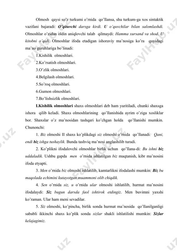shaxs, predmet, belgini alohida ko’rsatish, ta’kid ma’nolari uchun xizmat qiladi. ular ifodalovchi (ishoraviy) nom ham turlicha: -shaxs yoki predmetga ishora qiladi: -siz o’shami? (a. qod.) -belgiga ishora qiladi: menda ham shunaqa kitoblar bor. -vaqtga ishora qiladi: shu-shu fotima kelmay qoldi. -o’ringa ishora qiladi: siz - unda, biz - bunda. iii.o’zlik olmoshi. bu olmosh turi «ta’kid», «tegishlilik» ma’nosini anglatadi: mening o’zim bilaman. «o’xshatish» ma’nosi ham matndagi o’z so’zi orqali ifodalanadi: onasining o’zi. «umumiylik», «noaniqlik» kabi ma’nolar -o’zim. (shunchaki) turdagi gaplarda ro’yobga chiqadi. iv.so’roq olmoshlari shaxs, predmet, belgi, harakatni aniqlash maqsadida ishlatiladi. ular quyidagilarga bo’linadi: -shaxsga nisbatan qo’llanuvchi olmoshlar (kim, kimlar); -voqea-hodisa, predmetlarga nisbatan qo’llanuvchi olmoshlar (nima, nimalar); -belgini aniqlashga qaratilgan olmoshlar ( qanday, qanaqa); -sabab va maqsadni aniqlashga qaratilgan olmoshlar (nega, nima uchun, nechuk); -miqdorga nisbatan ishlatiluvchi olmoshlar (necha, qancha); -harakat-holatga nisbatan qo’llanuvchi olmoshlar (nima qildi, nima bo’ldi); -o’rin ma’nosini ifodalovchi so’roqlar ( qani, qayerda) ; -payt ma’nosini ifodalovchi so’ro qlar …