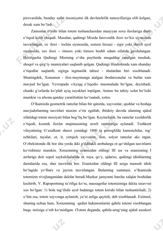adimgi idishlarning dastalarida esa, sher tasvirlari bor. eramizdan oldingi iii asrga mansub idish bo‘lagida yo‘lbars va jayron tasvirlangan. bularning xammasi, o‘lkamizda totemizm rivojlanganidan dalolat beradi.mazkur jarayonni barcha xalqlar boshidan kechirib, y. rapoportning ta’rifiga ko‘ra, massagetlar totemizmiga ikkita tasavvur xos bo‘lgan: 1) bola tug‘ilishi ayol badaniga totem kirishi bilan tushuntiriladi; 2) o‘lim esa, totem xayvonga aylanish, ya’ni asliga qaytish, deb xisoblanadi. extimol, shuning uchun ham, xorazmning qadim hukmronlarini qabila totemi xisoblangan buqa -terisiga o‘rab ko‘mishgan. ttotem deganda, qabila-urug‘ning ajdod asoskori nazarda tutilib, shu bilan birga, totem dunyoning yaratilishi, iloxiy amrva panoxning vakili xam bo‘lgani, ko‘pinchalik unutiladi. biz totem hayvonlarning shu xususiyatlarini taxlil etishga xarakat qilamiz. gopatshox - borliq yaratilishi hamda o‘simlik va chorvaning mo‘l-ko‘lchilik totemi, drvaspa — anaxita va izida ilohalarining "ajdodi", avestoning eng qadimti qismlari eronda emas, xorazm va so‘g‘d territoriyasida vujudga kelgan, so‘g‘d mintaqasi "no-eron", ya’ni "turon", amudaryo ilohining nomi - inson-xayvon timsollari turli e’tiqod tushunchalarini o‘zida birlashtirib, qurama …