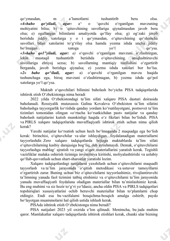 g‘zaki javoblari, amaliy topshiriqlarni bajara olishlari va amalda mavjud bilimlarini namoyish eta olishlari inobatga olinadi. buni «4» baho misolida aniqlashtiramiz. og‘zaki javob berishda «4» baho qo‘yiladi, agar: a) o‘rganilayotgan mavzu yuzasidan to ‘g‘ri javoblar bersa; b) material mantiqiy ketma-ketlikda aniq bayon etilsa; d)o‘qituvchi talabi bilan tuzatilgan ikki-uchta unchalik ahamiyatga ega bo‘lmagan xatolarga yoki ba’zi to'liq bo‘lmagan javoblarga yo‘l qo‘ysa. yozma topshiriqni bajarishda «4» baho qo ‘yiladi, agar: a) masalani yechishda va izohlashda muhim xato bo‘lmasa; b) topshiriqni bajarish va izohlashda muhim ahamiyatga ega bo'lmagan bir-ikki xatoga yo‘l qo‘yilsa yoki bitta izohning mohiyati ochib berilmagan bo‘lsa. amaliy bilimlarni namoyish etishda «4» baho qo ‘yiladi, agar: a) ishni to ‘liq, muhim xatolarsiz bajarsa, natija chiqara olsa; b) ishni bajarishda, tajribani tugallashda ikki-uch muhim bo‘lmagan xatolarga yo‘l qo‘ysa. yuqoridagilardan kelib chiqib shunday xulosa chiqarish mumkin: 5»haho qo"yiladi, agar: a) o ‘quvchi dasturdagi materialni to‘liq o‘zlashtirib olgan bo‘lsa; b) o‘rganilgan mavzu bo‘yicha asosiy fikrlarni …