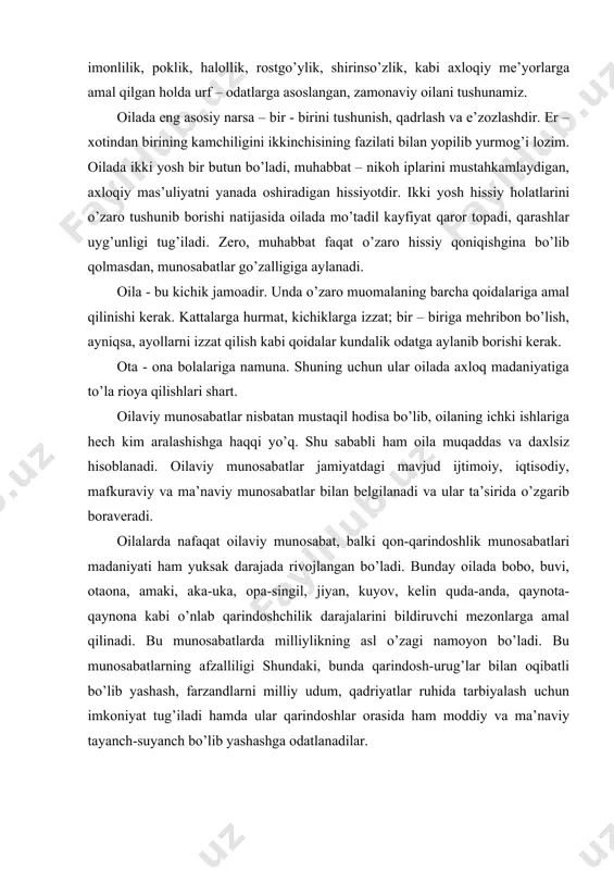archa bilan munosabatda tezda kirishib keta oladigan, munosabat madaniyatiga rioya etadigan inson bo’lib shakllanadilar, chunki bu bolalarni bitta oila emas, bir necha oila tarbiyalaydi. oilaviy sharoit u yoki bu oila a’zolarining kelajakda hayotiga bevosita ta’sir qiladi. oilaning tarqalishi har bir oila a’zolariga ta’sir qiladi. axloqshunoslikda oila tarqalishining uch turi ko’rsatiladi. birinchisi, nikohni bekor qilinishi bilan tarqalishi – bunda oilaviy mulk va farzandlar tarbiyasi qonun asosida taqsimlanadi. bunday sabab o’zaro kelishmovchilik hamda tushunmovchilik, o’zaro muhabbatning yo’qligi natijasida paydo bo’ladi. ikkinchisi, tabiiy tarqalishi bo’lib – oila a’zolarining biri falokat, yoki kassallik tufayli vafot etgan oila mulkining meros sifatida taqsimlanishiga sabab bo’luvchi tarqalishdir. uchinchisi – axloqiy tarqalish bo’lib, bunda bolalar balog’atga yetib, oila qurilishlari – ota-onalar ular uchun oilaviy mulkdan uy-joy, turli maishiy jihozlar ajratib berishlari belgilanadi. shunga ko’ra, oilada har bir a’zoning o’ziga yarasha majburiyatlari mavjud. ayniqsa, o’z odatiy turmush tarzini o’zgartirib, o’zga oilaga kelin bo’lib kelgan qizlarimizning yangi oila a’zolari bilan …