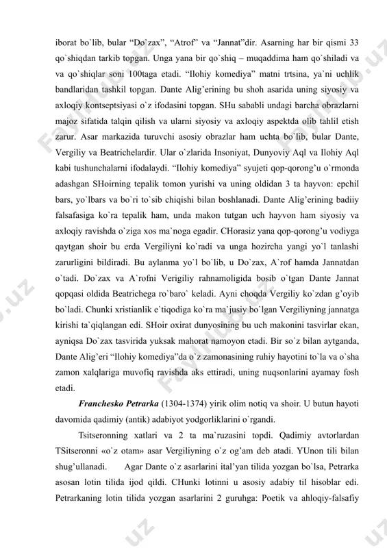 dan o`tadi. do`zax va a`rofni verigiliy rahnamoligida bosib o`tgan dante jannat qopqasi oldida beatrichega ro`baro` keladi. ayni choqda vergiliy ko`zdan g’oyib bo`ladi. chunki xristianlik e`tiqodiga ko`ra ma`jusiy bo`lgan vergiliyning jannatga kirishi ta`qiqlangan edi. shoir oxirat dunyosining bu uch makonini tasvirlar ekan, ayniqsa do`zax tasvirida yuksak mahorat namoyon etadi. bir so`z bilan aytganda, dante alig’eri “ilohiy komediya”da o`z zamonasining ruhiy hayotini to`la va o`sha zamon xalqlariga muvofiq ravishda aks ettiradi, uning nuqsonlarini ayamay fosh etadi. franchesko petrarka (1304-1374) yirik olim notiq va shoir. u butun hayoti davomida qadimiy (antik) adabiyot yodgorliklarini o`rgandi. tsitseronning xatlari va 2 ta ma`ruzasini topdi. qadimiy avtorlardan tsitseronni «o`z otam» asar vergiliyning o`z og’am deb atadi. yunon tili bilan shug’ullanadi. agar dante o`z asarlarini ital’yan tilida yozgan bo`lsa, petrarka asosan lotin tilida ijod qildi. chunki lotinni u asosiy adabiy til hisoblar edi. petrarkaning lotin tilida yozgan asarlarini 2 guruhga: poetik va ahloqiy-falsafiy asarlarga bo`lish mumkin. lotin tilida …
