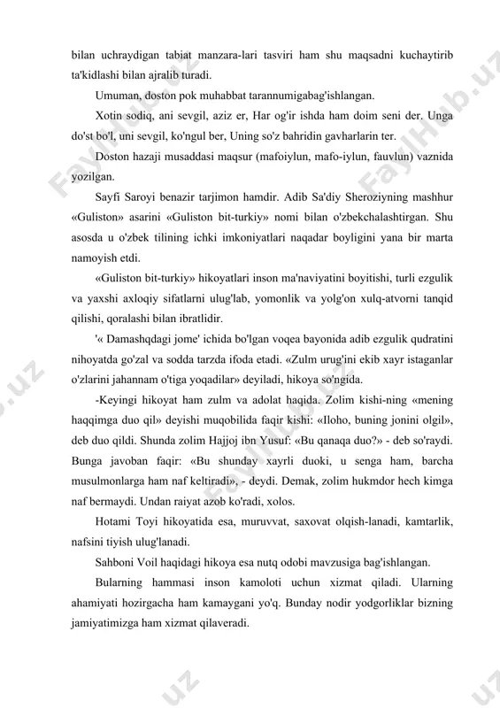 da u o'zbek tilining ichki imkoniyatlari naqadar boyligini yana bir marta namoyish etdi. «guliston bit-turkiy» hikoyatlari inson ma'naviyatini boyitishi, turli ezgulik va yaxshi axloqiy sifatlarni ulug'lab, yomonlik va yolg'on xulq-atvorni tanqid qilishi, qoralashi bilan ibratlidir. '« damashqdagi jome' ichida bo'lgan voqea bayonida adib ezgulik qudratini nihoyatda go'zal va sodda tarzda ifoda etadi. «zulm urug'ini ekib xayr istaganlar o'zlarini jahannam o'tiga yoqadilar» deyiladi, hikoya so'ngida. -keyingi hikoyat ham zulm va adolat haqida. zolim kishi-ning «mening haqqimga duo qil» deyishi muqobilida faqir kishi: «iloho, buning jonini olgil», deb duo qildi. shunda zolim hajjoj ibn yusuf: «bu qanaqa duo?» - deb so'raydi. bunga javoban faqir: «bu shunday xayrli duoki, u senga ham, barcha musulmonlarga ham naf keltiradi», - deydi. demak, zolim hukmdor hech kimga naf bermaydi. undan raiyat azob ko'radi, xolos. hotami toyi hikoyatida esa, muruvvat, saxovat olqish-lanadi, kamtarlik, nafsini tiyish ulug'lanadi. sahboni voil haqidagi hikoya esa nutq odobi mavzusiga bag'ishlangan. bularning hammasi …