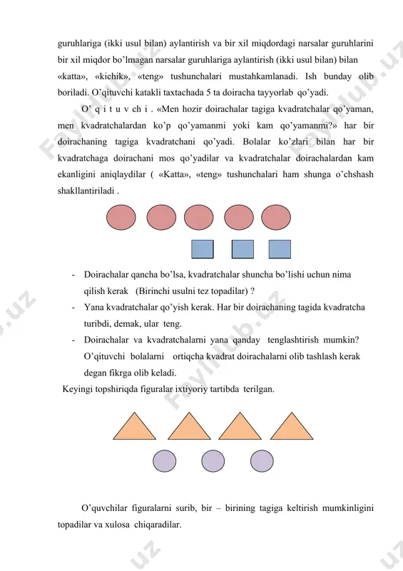 ir doirachalar tagiga kvadratchalar qo’yaman, men kvadratchalardan ko’p qo’yamanmi yoki kam qo’yamanmi?» har bir doirachaning tagiga kvadratchani qo’yadi. bolalar ko’zlari bilan har bir kvadratchaga doirachani mos qo’yadilar va kvadratchalar doirachalardan kam ekanligini aniqlaydilar ( «katta», «teng» tushunchalari ham shunga o’chshash shakllantiriladi . · doirachalar qancha bo’lsa, kvadratchalar shuncha bo’lishi uchun nima qilish kerak (birinchi usulni tez topadilar) ? · yana kvadratchalar qo’yish kerak. har bir doirachaning tagida kvadratcha turibdi, demak, ular teng. · doirachalar va kvadratchalarni yana qanday tenglashtirish mumkin? o’qituvchi bolalarni ortiqcha kvadrat doirachalarni olib tashlash kerak degan fikrga olib keladi. keyingi topshiriqda figuralar ixtiyoriy tartibda terilgan. o’quvchilar figuralarni surib, bir – birining tagiga keltirish mumkinligini topadilar va xulosa chiqaradilar. o’qituvchi gullar solingan ikkita vaza (guldon) qo’yadi. bir vazada oq gullar, ikkinchi vazada qizil gullar bor. qaysi vazadagi gullar ko’p? o’quvchi vazalardan bittalab gul olib, ularni juftlab qo’yadi, qaysi vazada gullar qolgan bo’lsa, o’sha vazada gullar ko’p. nihoyat, figuralarni …